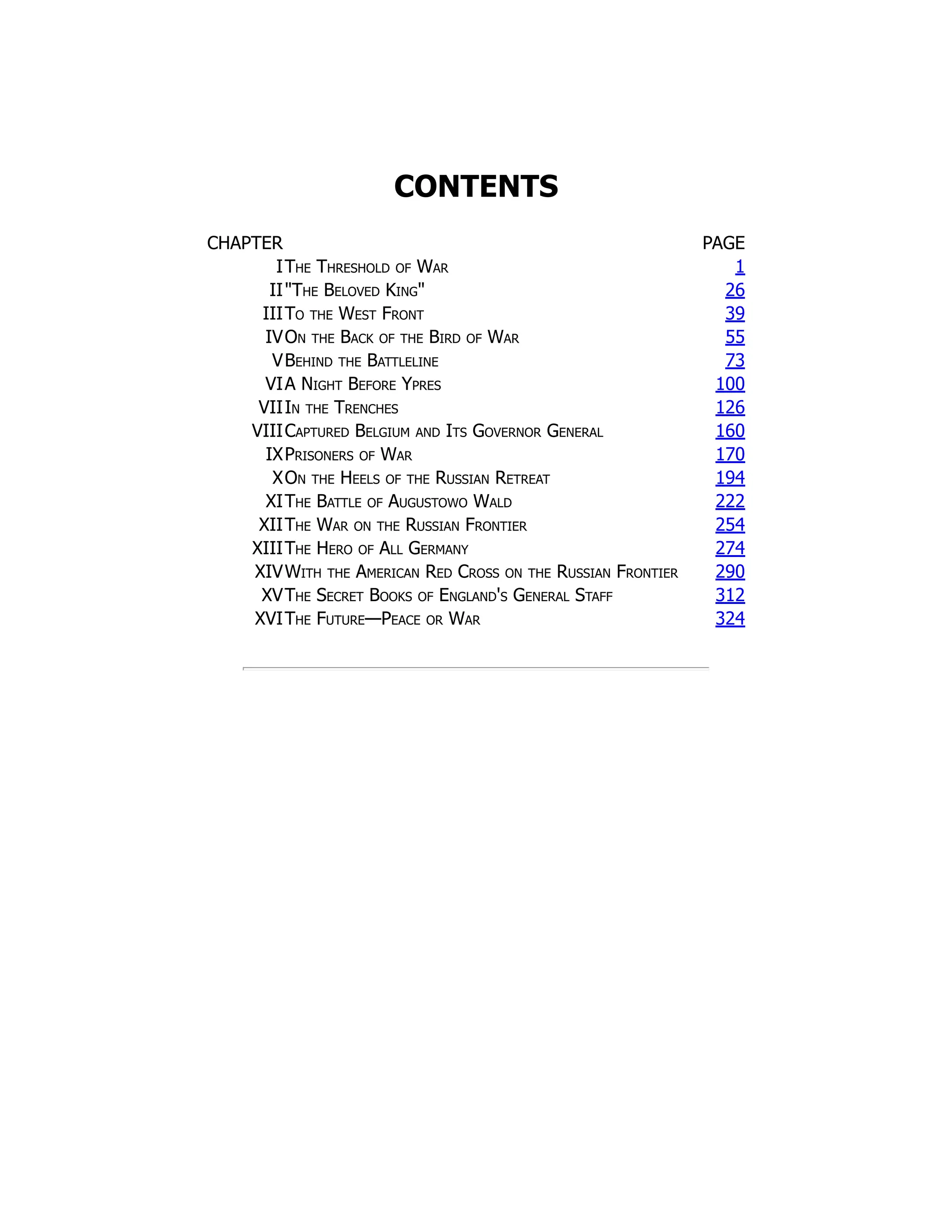 CONTENTS
CHAPTER PAGE
IThe Threshold of War 1
IIThe Beloved King 26
IIITo the West Front 39
IVOn the Back of the Bird of War 55
VBehind the Battleline 73
VIA Night Before Ypres 100
VIIIn the Trenches 126
VIIICaptured Belgium and Its Governor General 160
IXPrisoners of War 170
XOn the Heels of the Russian Retreat 194
XIThe Battle of Augustowo Wald 222
XIIThe War on the Russian Frontier 254
XIIIThe Hero of All Germany 274
XIVWith the American Red Cross on the Russian Frontier 290
XVThe Secret Books of England's General Staff 312
XVIThe Future—Peace or War 324
 