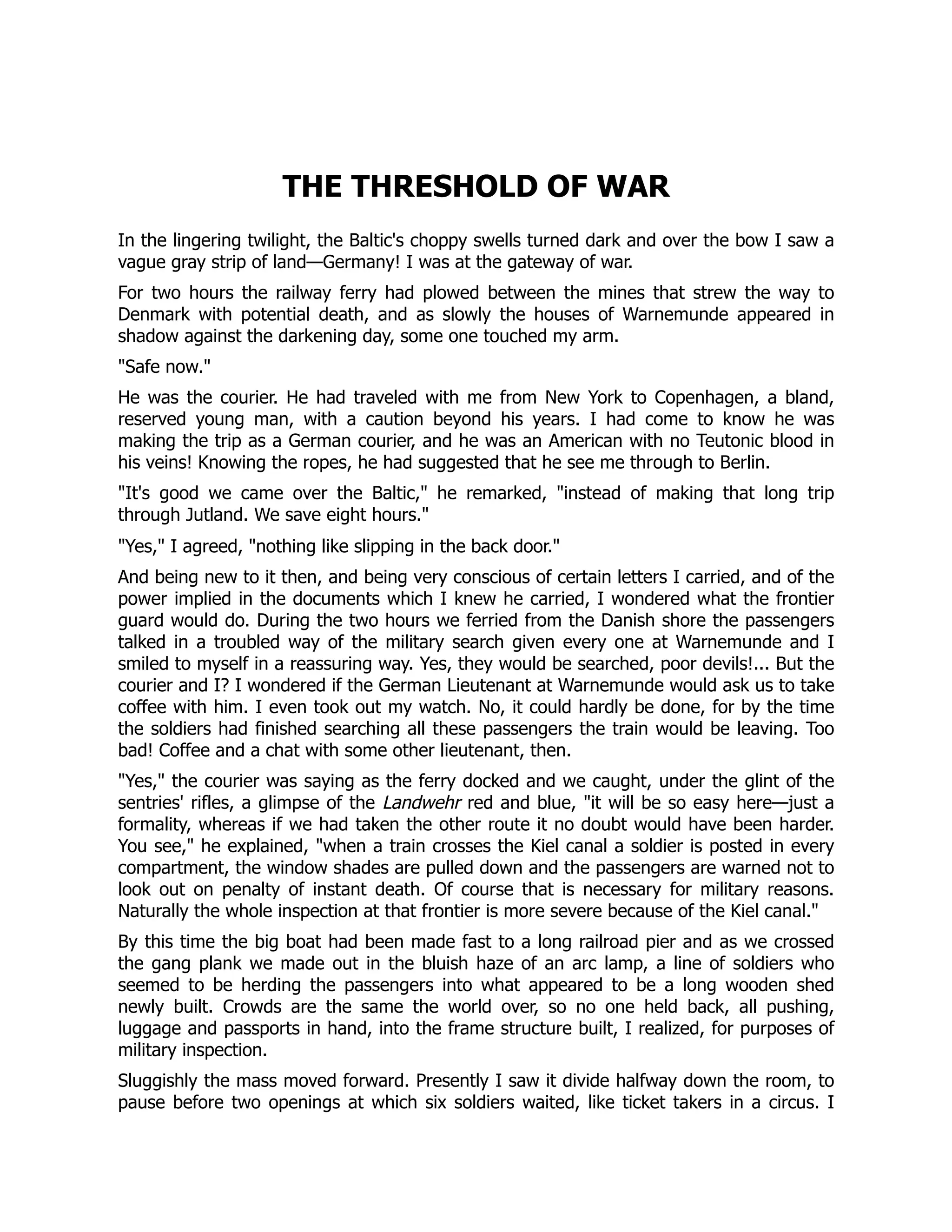 THE THRESHOLD OF WAR
In the lingering twilight, the Baltic's choppy swells turned dark and over the bow I saw a
vague gray strip of land—Germany! I was at the gateway of war.
For two hours the railway ferry had plowed between the mines that strew the way to
Denmark with potential death, and as slowly the houses of Warnemunde appeared in
shadow against the darkening day, some one touched my arm.
Safe now.
He was the courier. He had traveled with me from New York to Copenhagen, a bland,
reserved young man, with a caution beyond his years. I had come to know he was
making the trip as a German courier, and he was an American with no Teutonic blood in
his veins! Knowing the ropes, he had suggested that he see me through to Berlin.
It's good we came over the Baltic, he remarked, instead of making that long trip
through Jutland. We save eight hours.
Yes, I agreed, nothing like slipping in the back door.
And being new to it then, and being very conscious of certain letters I carried, and of the
power implied in the documents which I knew he carried, I wondered what the frontier
guard would do. During the two hours we ferried from the Danish shore the passengers
talked in a troubled way of the military search given every one at Warnemunde and I
smiled to myself in a reassuring way. Yes, they would be searched, poor devils!... But the
courier and I? I wondered if the German Lieutenant at Warnemunde would ask us to take
coffee with him. I even took out my watch. No, it could hardly be done, for by the time
the soldiers had finished searching all these passengers the train would be leaving. Too
bad! Coffee and a chat with some other lieutenant, then.
Yes, the courier was saying as the ferry docked and we caught, under the glint of the
sentries' rifles, a glimpse of the Landwehr red and blue, it will be so easy here—just a
formality, whereas if we had taken the other route it no doubt would have been harder.
You see, he explained, when a train crosses the Kiel canal a soldier is posted in every
compartment, the window shades are pulled down and the passengers are warned not to
look out on penalty of instant death. Of course that is necessary for military reasons.
Naturally the whole inspection at that frontier is more severe because of the Kiel canal.
By this time the big boat had been made fast to a long railroad pier and as we crossed
the gang plank we made out in the bluish haze of an arc lamp, a line of soldiers who
seemed to be herding the passengers into what appeared to be a long wooden shed
newly built. Crowds are the same the world over, so no one held back, all pushing,
luggage and passports in hand, into the frame structure built, I realized, for purposes of
military inspection.
Sluggishly the mass moved forward. Presently I saw it divide halfway down the room, to
pause before two openings at which six soldiers waited, like ticket takers in a circus. I
 