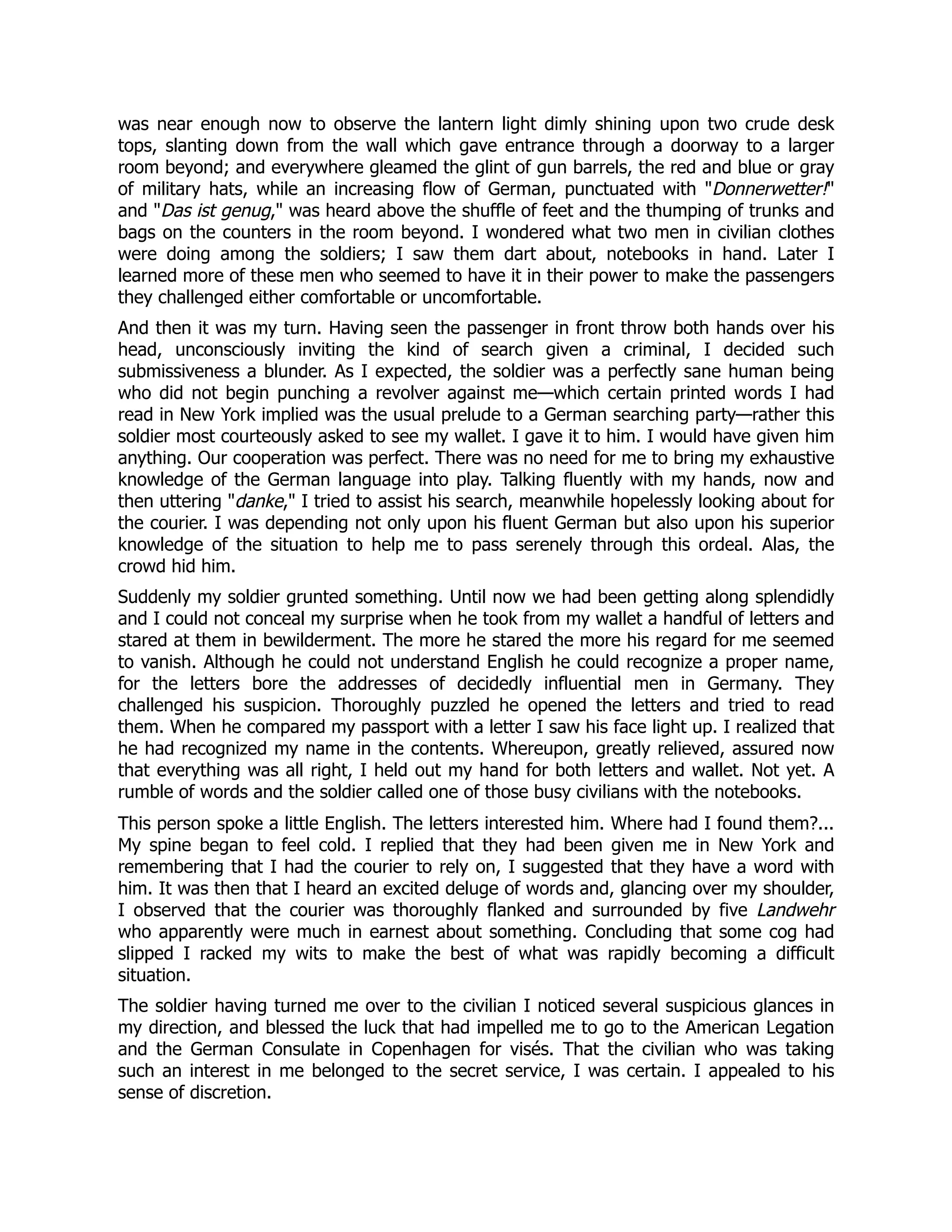 was near enough now to observe the lantern light dimly shining upon two crude desk
tops, slanting down from the wall which gave entrance through a doorway to a larger
room beyond; and everywhere gleamed the glint of gun barrels, the red and blue or gray
of military hats, while an increasing flow of German, punctuated with Donnerwetter!
and Das ist genug, was heard above the shuffle of feet and the thumping of trunks and
bags on the counters in the room beyond. I wondered what two men in civilian clothes
were doing among the soldiers; I saw them dart about, notebooks in hand. Later I
learned more of these men who seemed to have it in their power to make the passengers
they challenged either comfortable or uncomfortable.
And then it was my turn. Having seen the passenger in front throw both hands over his
head, unconsciously inviting the kind of search given a criminal, I decided such
submissiveness a blunder. As I expected, the soldier was a perfectly sane human being
who did not begin punching a revolver against me—which certain printed words I had
read in New York implied was the usual prelude to a German searching party—rather this
soldier most courteously asked to see my wallet. I gave it to him. I would have given him
anything. Our cooperation was perfect. There was no need for me to bring my exhaustive
knowledge of the German language into play. Talking fluently with my hands, now and
then uttering danke, I tried to assist his search, meanwhile hopelessly looking about for
the courier. I was depending not only upon his fluent German but also upon his superior
knowledge of the situation to help me to pass serenely through this ordeal. Alas, the
crowd hid him.
Suddenly my soldier grunted something. Until now we had been getting along splendidly
and I could not conceal my surprise when he took from my wallet a handful of letters and
stared at them in bewilderment. The more he stared the more his regard for me seemed
to vanish. Although he could not understand English he could recognize a proper name,
for the letters bore the addresses of decidedly influential men in Germany. They
challenged his suspicion. Thoroughly puzzled he opened the letters and tried to read
them. When he compared my passport with a letter I saw his face light up. I realized that
he had recognized my name in the contents. Whereupon, greatly relieved, assured now
that everything was all right, I held out my hand for both letters and wallet. Not yet. A
rumble of words and the soldier called one of those busy civilians with the notebooks.
This person spoke a little English. The letters interested him. Where had I found them?...
My spine began to feel cold. I replied that they had been given me in New York and
remembering that I had the courier to rely on, I suggested that they have a word with
him. It was then that I heard an excited deluge of words and, glancing over my shoulder,
I observed that the courier was thoroughly flanked and surrounded by five Landwehr
who apparently were much in earnest about something. Concluding that some cog had
slipped I racked my wits to make the best of what was rapidly becoming a difficult
situation.
The soldier having turned me over to the civilian I noticed several suspicious glances in
my direction, and blessed the luck that had impelled me to go to the American Legation
and the German Consulate in Copenhagen for visés. That the civilian who was taking
such an interest in me belonged to the secret service, I was certain. I appealed to his
sense of discretion.
 