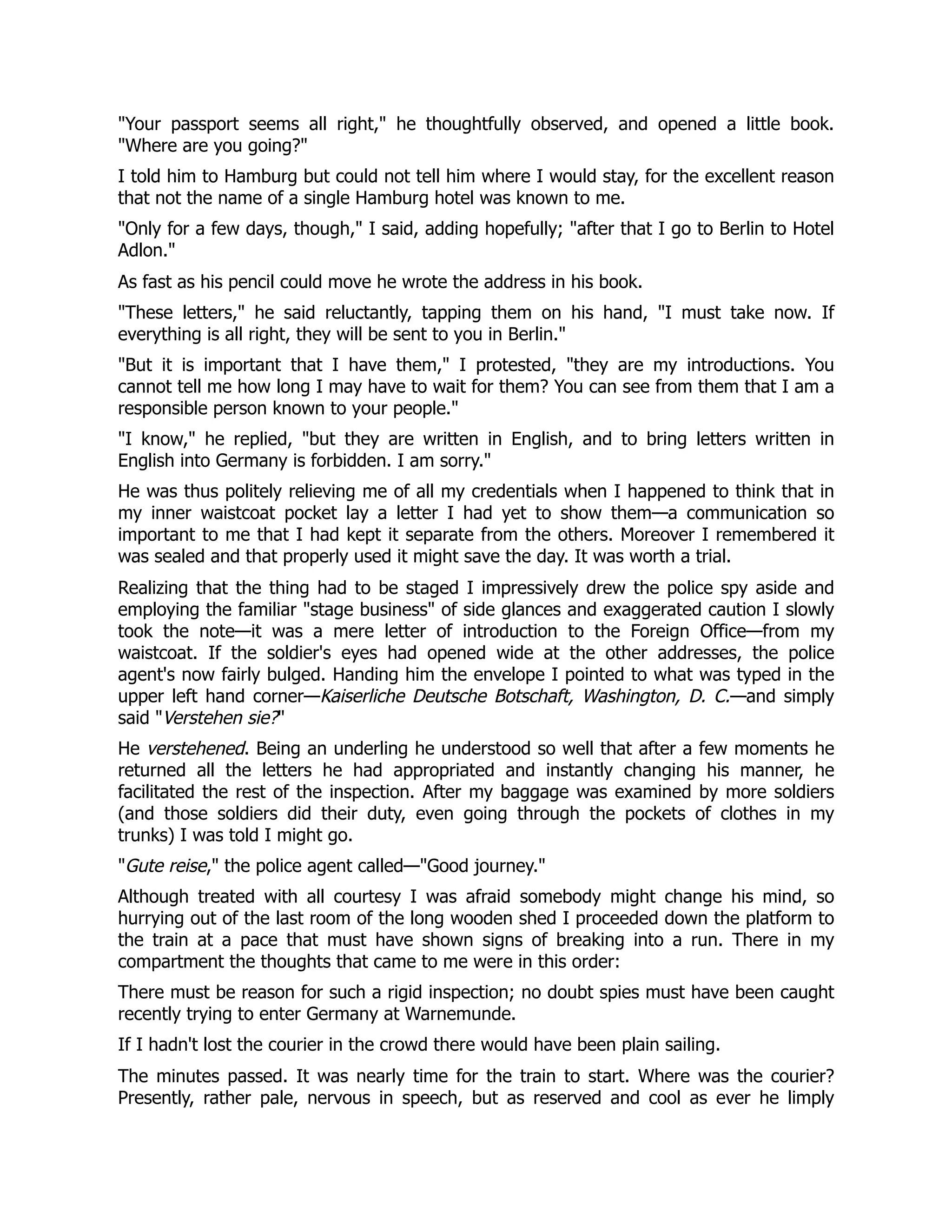 Your passport seems all right, he thoughtfully observed, and opened a little book.
Where are you going?
I told him to Hamburg but could not tell him where I would stay, for the excellent reason
that not the name of a single Hamburg hotel was known to me.
Only for a few days, though, I said, adding hopefully; after that I go to Berlin to Hotel
Adlon.
As fast as his pencil could move he wrote the address in his book.
These letters, he said reluctantly, tapping them on his hand, I must take now. If
everything is all right, they will be sent to you in Berlin.
But it is important that I have them, I protested, they are my introductions. You
cannot tell me how long I may have to wait for them? You can see from them that I am a
responsible person known to your people.
I know, he replied, but they are written in English, and to bring letters written in
English into Germany is forbidden. I am sorry.
He was thus politely relieving me of all my credentials when I happened to think that in
my inner waistcoat pocket lay a letter I had yet to show them—a communication so
important to me that I had kept it separate from the others. Moreover I remembered it
was sealed and that properly used it might save the day. It was worth a trial.
Realizing that the thing had to be staged I impressively drew the police spy aside and
employing the familiar stage business of side glances and exaggerated caution I slowly
took the note—it was a mere letter of introduction to the Foreign Office—from my
waistcoat. If the soldier's eyes had opened wide at the other addresses, the police
agent's now fairly bulged. Handing him the envelope I pointed to what was typed in the
upper left hand corner—Kaiserliche Deutsche Botschaft, Washington, D. C.—and simply
said Verstehen sie?
He verstehened. Being an underling he understood so well that after a few moments he
returned all the letters he had appropriated and instantly changing his manner, he
facilitated the rest of the inspection. After my baggage was examined by more soldiers
(and those soldiers did their duty, even going through the pockets of clothes in my
trunks) I was told I might go.
Gute reise, the police agent called—Good journey.
Although treated with all courtesy I was afraid somebody might change his mind, so
hurrying out of the last room of the long wooden shed I proceeded down the platform to
the train at a pace that must have shown signs of breaking into a run. There in my
compartment the thoughts that came to me were in this order:
There must be reason for such a rigid inspection; no doubt spies must have been caught
recently trying to enter Germany at Warnemunde.
If I hadn't lost the courier in the crowd there would have been plain sailing.
The minutes passed. It was nearly time for the train to start. Where was the courier?
Presently, rather pale, nervous in speech, but as reserved and cool as ever he limply
 