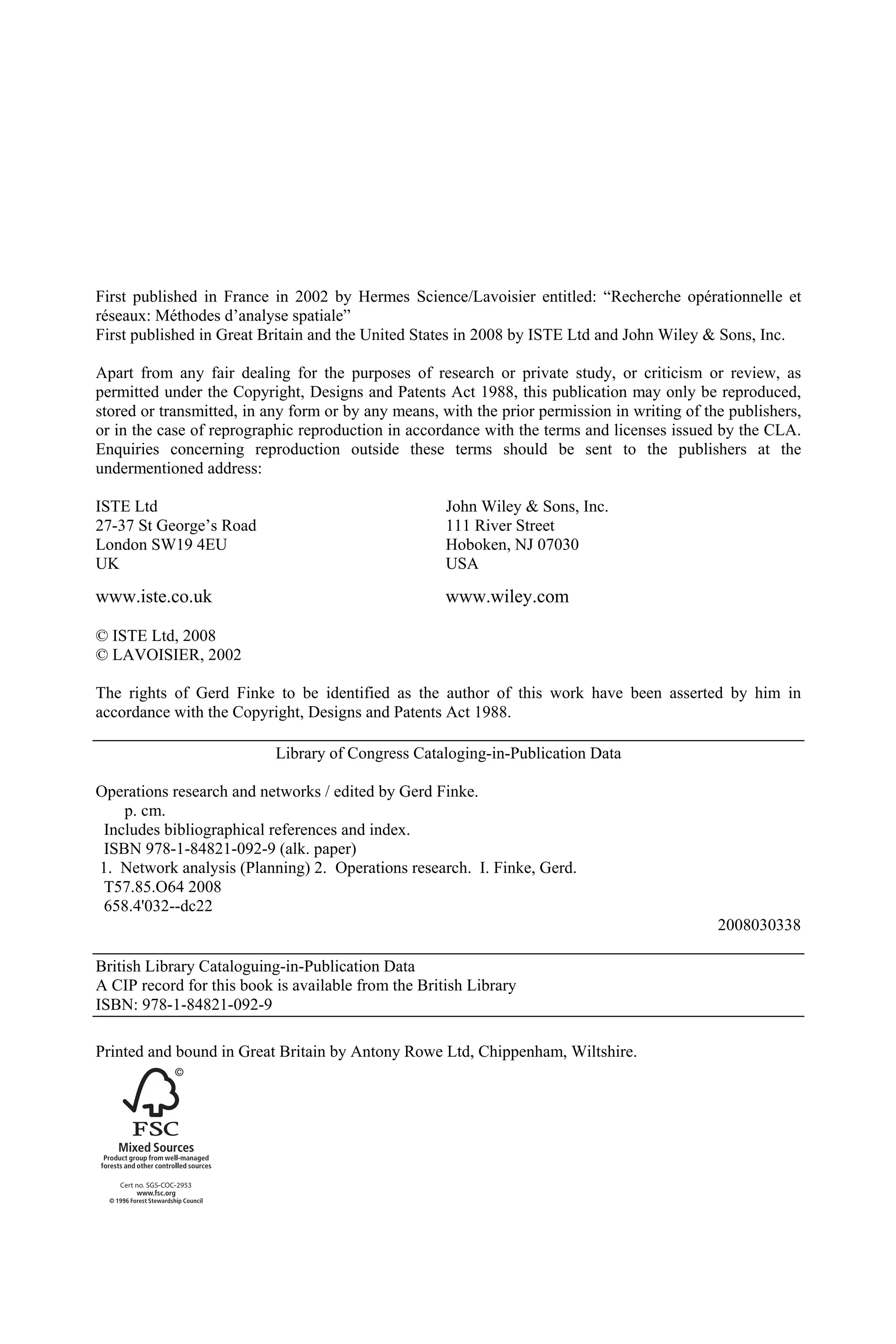 First published in France in 2002 by Hermes Science/Lavoisier entitled: “Recherche opérationnelle et
réseaux: Méthodes d’analyse spatiale”
First published in Great Britain and the United States in 2008 by ISTE Ltd and John Wiley & Sons, Inc.
Apart from any fair dealing for the purposes of research or private study, or criticism or review, as
permitted under the Copyright, Designs and Patents Act 1988, this publication may only be reproduced,
stored or transmitted, in any form or by any means, with the prior permission in writing of the publishers,
or in the case of reprographic reproduction in accordance with the terms and licenses issued by the CLA.
Enquiries concerning reproduction outside these terms should be sent to the publishers at the
undermentioned address:
ISTE Ltd John Wiley & Sons, Inc.
27-37 St George’s Road 111 River Street
London SW19 4EU Hoboken, NJ 07030
UK USA
www.iste.co.uk www.wiley.com
© ISTE Ltd, 2008
© LAVOISIER, 2002
The rights of Gerd Finke to be identified as the author of this work have been asserted by him in
accordance with the Copyright, Designs and Patents Act 1988.
Library of Congress Cataloging-in-Publication Data
Operations research and networks / edited by Gerd Finke.
p. cm.
Includes bibliographical references and index.
ISBN 978-1-84821-092-9 (alk. paper)
1. Network analysis (Planning) 2. Operations research. I. Finke, Gerd.
T57.85.O64 2008
658.4'032--dc22
2008030338
British Library Cataloguing-in-Publication Data
A CIP record for this book is available from the British Library
ISBN: 978-1-84821-092-9
Printed and bound in Great Britain by Antony Rowe Ltd, Chippenham, Wiltshire.
 