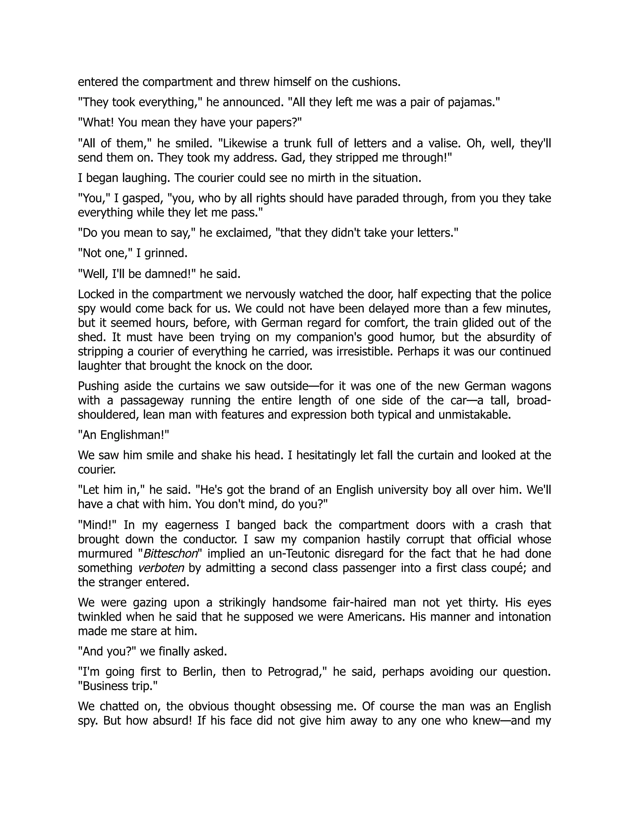 entered the compartment and threw himself on the cushions.
They took everything, he announced. All they left me was a pair of pajamas.
What! You mean they have your papers?
All of them, he smiled. Likewise a trunk full of letters and a valise. Oh, well, they'll
send them on. They took my address. Gad, they stripped me through!
I began laughing. The courier could see no mirth in the situation.
You, I gasped, you, who by all rights should have paraded through, from you they take
everything while they let me pass.
Do you mean to say, he exclaimed, that they didn't take your letters.
Not one, I grinned.
Well, I'll be damned! he said.
Locked in the compartment we nervously watched the door, half expecting that the police
spy would come back for us. We could not have been delayed more than a few minutes,
but it seemed hours, before, with German regard for comfort, the train glided out of the
shed. It must have been trying on my companion's good humor, but the absurdity of
stripping a courier of everything he carried, was irresistible. Perhaps it was our continued
laughter that brought the knock on the door.
Pushing aside the curtains we saw outside—for it was one of the new German wagons
with a passageway running the entire length of one side of the car—a tall, broad-
shouldered, lean man with features and expression both typical and unmistakable.
An Englishman!
We saw him smile and shake his head. I hesitatingly let fall the curtain and looked at the
courier.
Let him in, he said. He's got the brand of an English university boy all over him. We'll
have a chat with him. You don't mind, do you?
Mind! In my eagerness I banged back the compartment doors with a crash that
brought down the conductor. I saw my companion hastily corrupt that official whose
murmured Bitteschon implied an un-Teutonic disregard for the fact that he had done
something verboten by admitting a second class passenger into a first class coupé; and
the stranger entered.
We were gazing upon a strikingly handsome fair-haired man not yet thirty. His eyes
twinkled when he said that he supposed we were Americans. His manner and intonation
made me stare at him.
And you? we finally asked.
I'm going first to Berlin, then to Petrograd, he said, perhaps avoiding our question.
Business trip.
We chatted on, the obvious thought obsessing me. Of course the man was an English
spy. But how absurd! If his face did not give him away to any one who knew—and my
 