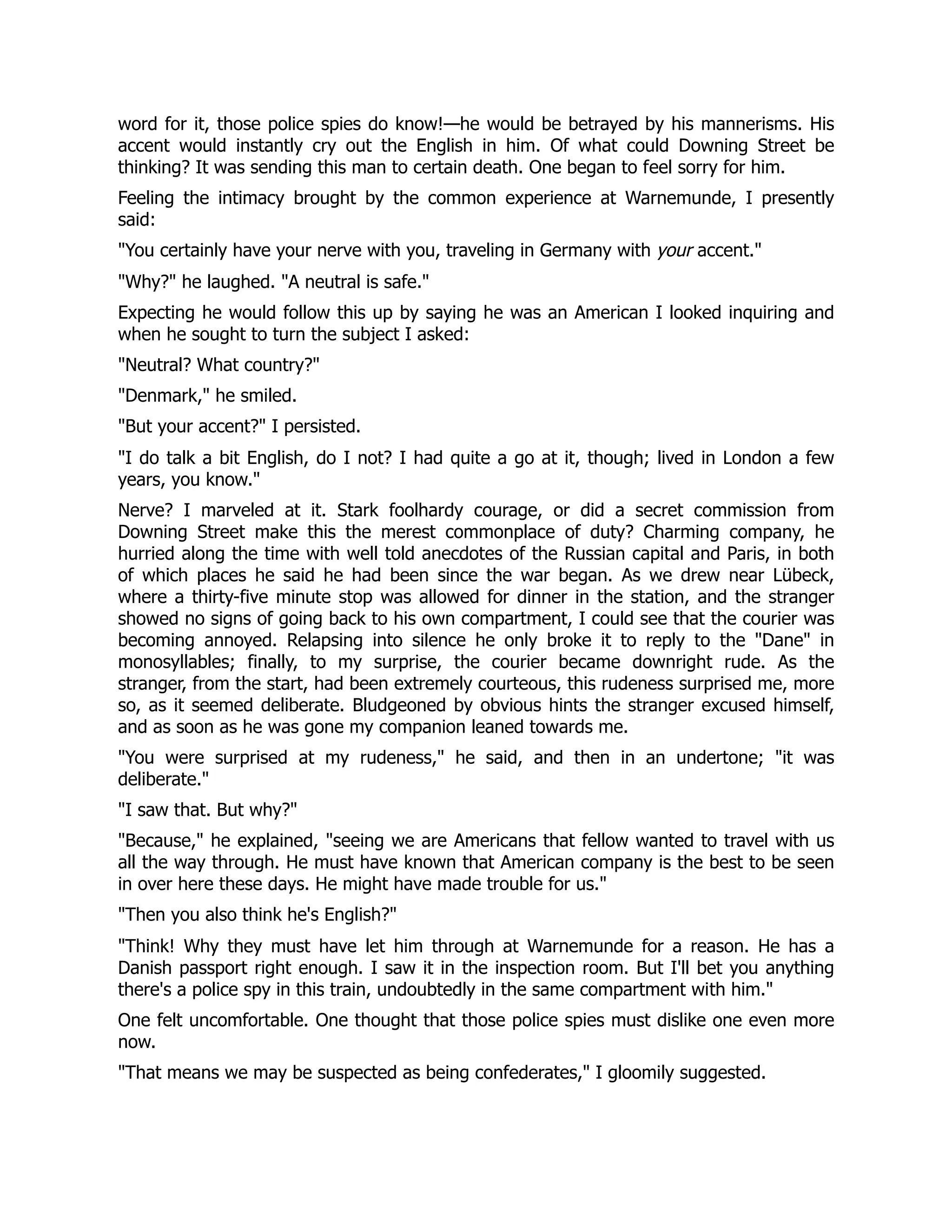 word for it, those police spies do know!—he would be betrayed by his mannerisms. His
accent would instantly cry out the English in him. Of what could Downing Street be
thinking? It was sending this man to certain death. One began to feel sorry for him.
Feeling the intimacy brought by the common experience at Warnemunde, I presently
said:
You certainly have your nerve with you, traveling in Germany with your accent.
Why? he laughed. A neutral is safe.
Expecting he would follow this up by saying he was an American I looked inquiring and
when he sought to turn the subject I asked:
Neutral? What country?
Denmark, he smiled.
But your accent? I persisted.
I do talk a bit English, do I not? I had quite a go at it, though; lived in London a few
years, you know.
Nerve? I marveled at it. Stark foolhardy courage, or did a secret commission from
Downing Street make this the merest commonplace of duty? Charming company, he
hurried along the time with well told anecdotes of the Russian capital and Paris, in both
of which places he said he had been since the war began. As we drew near Lübeck,
where a thirty-five minute stop was allowed for dinner in the station, and the stranger
showed no signs of going back to his own compartment, I could see that the courier was
becoming annoyed. Relapsing into silence he only broke it to reply to the Dane in
monosyllables; finally, to my surprise, the courier became downright rude. As the
stranger, from the start, had been extremely courteous, this rudeness surprised me, more
so, as it seemed deliberate. Bludgeoned by obvious hints the stranger excused himself,
and as soon as he was gone my companion leaned towards me.
You were surprised at my rudeness, he said, and then in an undertone; it was
deliberate.
I saw that. But why?
Because, he explained, seeing we are Americans that fellow wanted to travel with us
all the way through. He must have known that American company is the best to be seen
in over here these days. He might have made trouble for us.
Then you also think he's English?
Think! Why they must have let him through at Warnemunde for a reason. He has a
Danish passport right enough. I saw it in the inspection room. But I'll bet you anything
there's a police spy in this train, undoubtedly in the same compartment with him.
One felt uncomfortable. One thought that those police spies must dislike one even more
now.
That means we may be suspected as being confederates, I gloomily suggested.
 