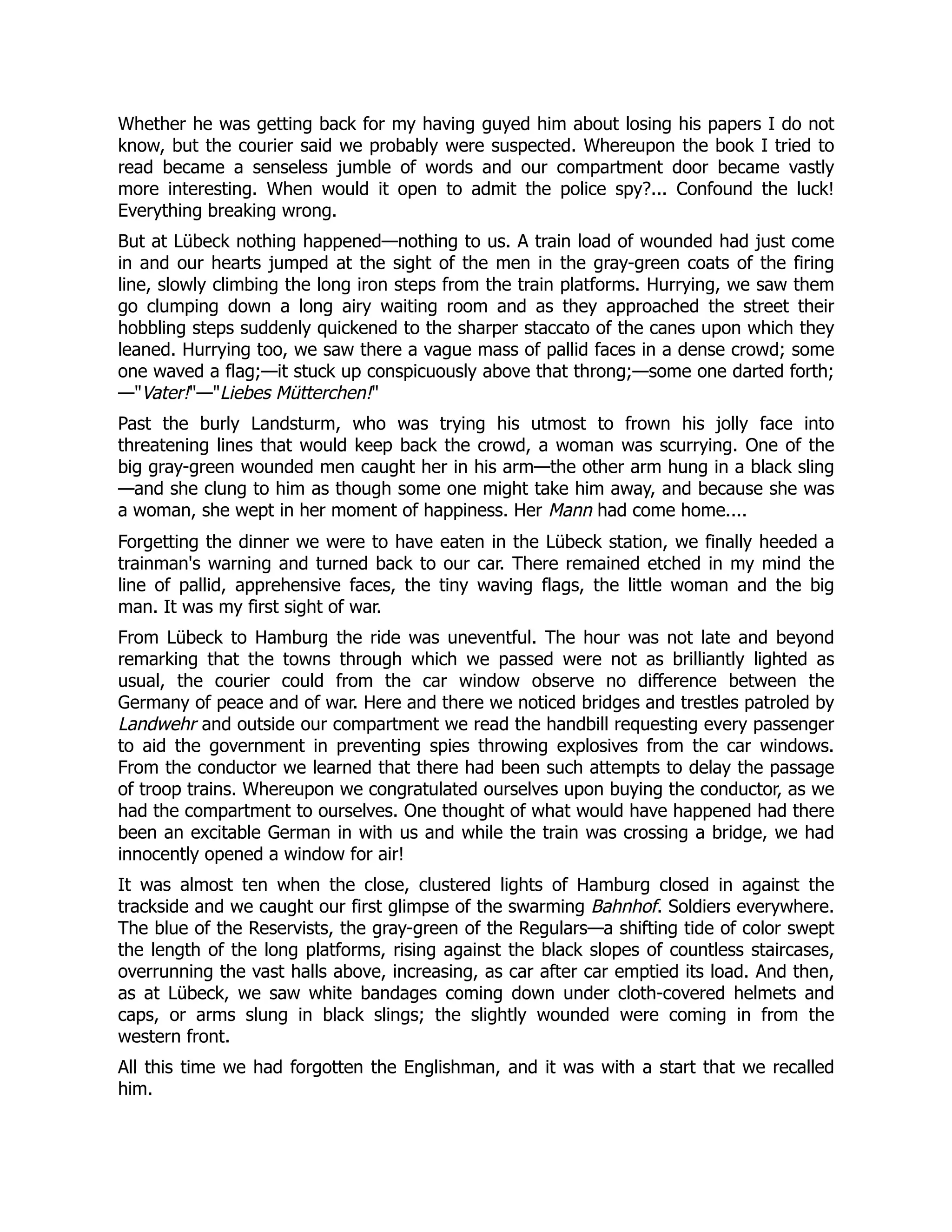 Whether he was getting back for my having guyed him about losing his papers I do not
know, but the courier said we probably were suspected. Whereupon the book I tried to
read became a senseless jumble of words and our compartment door became vastly
more interesting. When would it open to admit the police spy?... Confound the luck!
Everything breaking wrong.
But at Lübeck nothing happened—nothing to us. A train load of wounded had just come
in and our hearts jumped at the sight of the men in the gray-green coats of the firing
line, slowly climbing the long iron steps from the train platforms. Hurrying, we saw them
go clumping down a long airy waiting room and as they approached the street their
hobbling steps suddenly quickened to the sharper staccato of the canes upon which they
leaned. Hurrying too, we saw there a vague mass of pallid faces in a dense crowd; some
one waved a flag;—it stuck up conspicuously above that throng;—some one darted forth;
—Vater!—Liebes Mütterchen!
Past the burly Landsturm, who was trying his utmost to frown his jolly face into
threatening lines that would keep back the crowd, a woman was scurrying. One of the
big gray-green wounded men caught her in his arm—the other arm hung in a black sling
—and she clung to him as though some one might take him away, and because she was
a woman, she wept in her moment of happiness. Her Mann had come home....
Forgetting the dinner we were to have eaten in the Lübeck station, we finally heeded a
trainman's warning and turned back to our car. There remained etched in my mind the
line of pallid, apprehensive faces, the tiny waving flags, the little woman and the big
man. It was my first sight of war.
From Lübeck to Hamburg the ride was uneventful. The hour was not late and beyond
remarking that the towns through which we passed were not as brilliantly lighted as
usual, the courier could from the car window observe no difference between the
Germany of peace and of war. Here and there we noticed bridges and trestles patroled by
Landwehr and outside our compartment we read the handbill requesting every passenger
to aid the government in preventing spies throwing explosives from the car windows.
From the conductor we learned that there had been such attempts to delay the passage
of troop trains. Whereupon we congratulated ourselves upon buying the conductor, as we
had the compartment to ourselves. One thought of what would have happened had there
been an excitable German in with us and while the train was crossing a bridge, we had
innocently opened a window for air!
It was almost ten when the close, clustered lights of Hamburg closed in against the
trackside and we caught our first glimpse of the swarming Bahnhof. Soldiers everywhere.
The blue of the Reservists, the gray-green of the Regulars—a shifting tide of color swept
the length of the long platforms, rising against the black slopes of countless staircases,
overrunning the vast halls above, increasing, as car after car emptied its load. And then,
as at Lübeck, we saw white bandages coming down under cloth-covered helmets and
caps, or arms slung in black slings; the slightly wounded were coming in from the
western front.
All this time we had forgotten the Englishman, and it was with a start that we recalled
him.
 