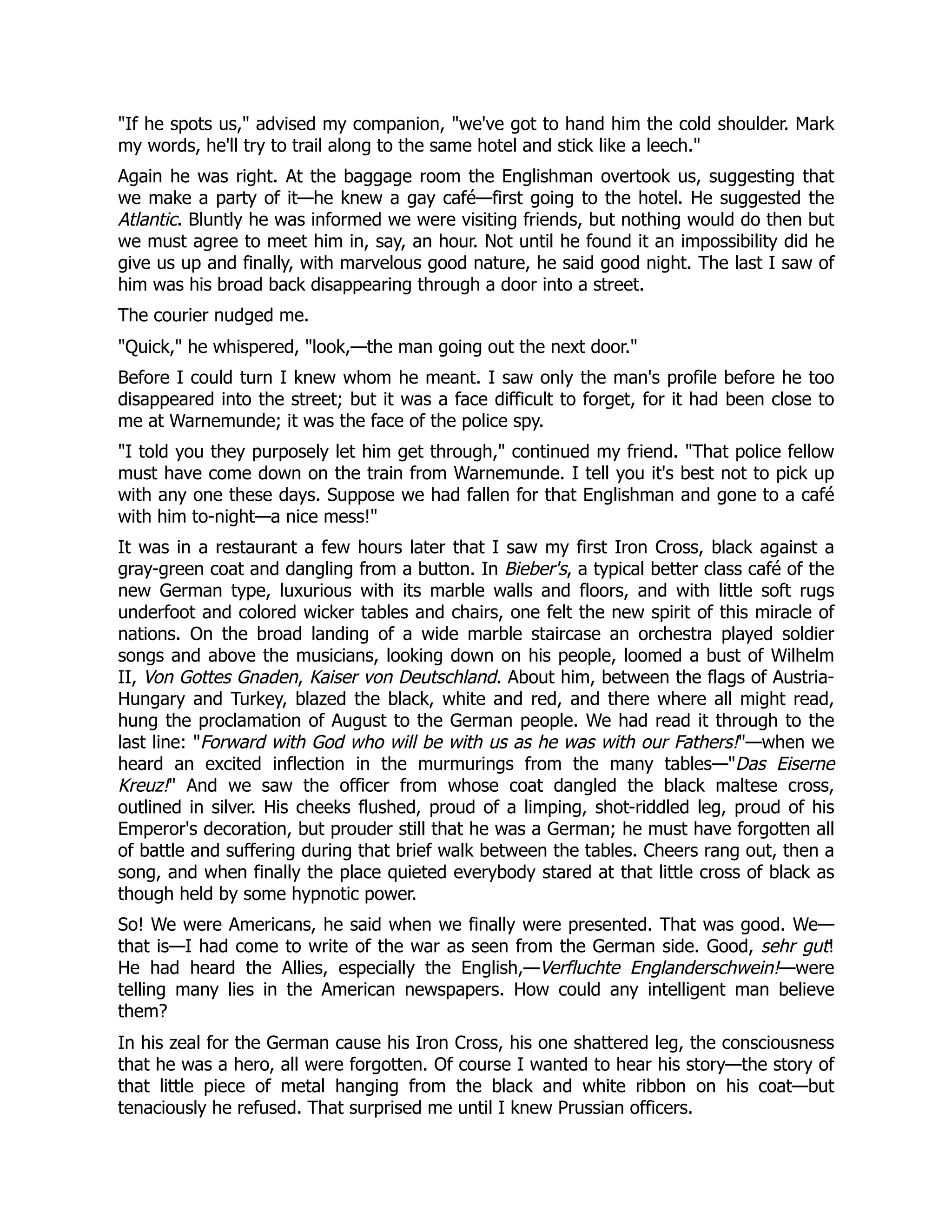 If he spots us, advised my companion, we've got to hand him the cold shoulder. Mark
my words, he'll try to trail along to the same hotel and stick like a leech.
Again he was right. At the baggage room the Englishman overtook us, suggesting that
we make a party of it—he knew a gay café—first going to the hotel. He suggested the
Atlantic. Bluntly he was informed we were visiting friends, but nothing would do then but
we must agree to meet him in, say, an hour. Not until he found it an impossibility did he
give us up and finally, with marvelous good nature, he said good night. The last I saw of
him was his broad back disappearing through a door into a street.
The courier nudged me.
Quick, he whispered, look,—the man going out the next door.
Before I could turn I knew whom he meant. I saw only the man's profile before he too
disappeared into the street; but it was a face difficult to forget, for it had been close to
me at Warnemunde; it was the face of the police spy.
I told you they purposely let him get through, continued my friend. That police fellow
must have come down on the train from Warnemunde. I tell you it's best not to pick up
with any one these days. Suppose we had fallen for that Englishman and gone to a café
with him to-night—a nice mess!
It was in a restaurant a few hours later that I saw my first Iron Cross, black against a
gray-green coat and dangling from a button. In Bieber's, a typical better class café of the
new German type, luxurious with its marble walls and floors, and with little soft rugs
underfoot and colored wicker tables and chairs, one felt the new spirit of this miracle of
nations. On the broad landing of a wide marble staircase an orchestra played soldier
songs and above the musicians, looking down on his people, loomed a bust of Wilhelm
II, Von Gottes Gnaden, Kaiser von Deutschland. About him, between the flags of Austria-
Hungary and Turkey, blazed the black, white and red, and there where all might read,
hung the proclamation of August to the German people. We had read it through to the
last line: Forward with God who will be with us as he was with our Fathers!—when we
heard an excited inflection in the murmurings from the many tables—Das Eiserne
Kreuz! And we saw the officer from whose coat dangled the black maltese cross,
outlined in silver. His cheeks flushed, proud of a limping, shot-riddled leg, proud of his
Emperor's decoration, but prouder still that he was a German; he must have forgotten all
of battle and suffering during that brief walk between the tables. Cheers rang out, then a
song, and when finally the place quieted everybody stared at that little cross of black as
though held by some hypnotic power.
So! We were Americans, he said when we finally were presented. That was good. We—
that is—I had come to write of the war as seen from the German side. Good, sehr gut!
He had heard the Allies, especially the English,—Verfluchte Englanderschwein!—were
telling many lies in the American newspapers. How could any intelligent man believe
them?
In his zeal for the German cause his Iron Cross, his one shattered leg, the consciousness
that he was a hero, all were forgotten. Of course I wanted to hear his story—the story of
that little piece of metal hanging from the black and white ribbon on his coat—but
tenaciously he refused. That surprised me until I knew Prussian officers.
 