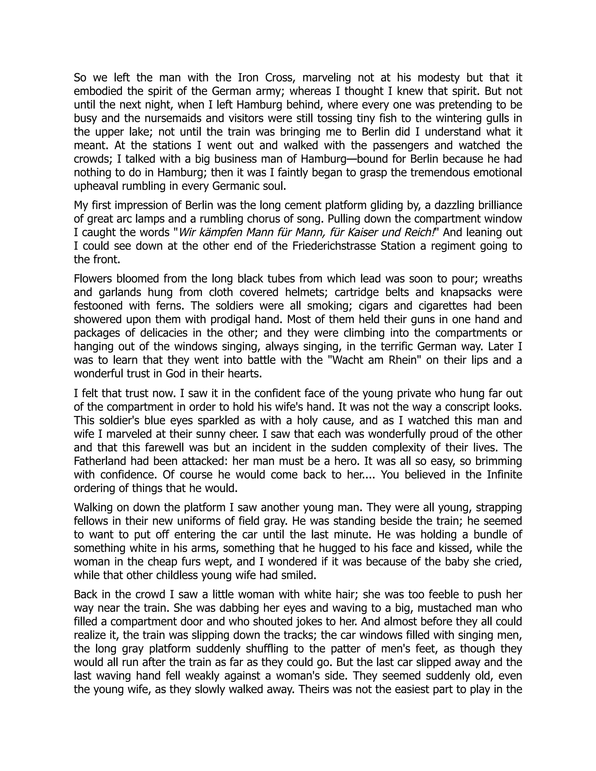 So we left the man with the Iron Cross, marveling not at his modesty but that it
embodied the spirit of the German army; whereas I thought I knew that spirit. But not
until the next night, when I left Hamburg behind, where every one was pretending to be
busy and the nursemaids and visitors were still tossing tiny fish to the wintering gulls in
the upper lake; not until the train was bringing me to Berlin did I understand what it
meant. At the stations I went out and walked with the passengers and watched the
crowds; I talked with a big business man of Hamburg—bound for Berlin because he had
nothing to do in Hamburg; then it was I faintly began to grasp the tremendous emotional
upheaval rumbling in every Germanic soul.
My first impression of Berlin was the long cement platform gliding by, a dazzling brilliance
of great arc lamps and a rumbling chorus of song. Pulling down the compartment window
I caught the words Wir kämpfen Mann für Mann, für Kaiser und Reich! And leaning out
I could see down at the other end of the Friederichstrasse Station a regiment going to
the front.
Flowers bloomed from the long black tubes from which lead was soon to pour; wreaths
and garlands hung from cloth covered helmets; cartridge belts and knapsacks were
festooned with ferns. The soldiers were all smoking; cigars and cigarettes had been
showered upon them with prodigal hand. Most of them held their guns in one hand and
packages of delicacies in the other; and they were climbing into the compartments or
hanging out of the windows singing, always singing, in the terrific German way. Later I
was to learn that they went into battle with the Wacht am Rhein on their lips and a
wonderful trust in God in their hearts.
I felt that trust now. I saw it in the confident face of the young private who hung far out
of the compartment in order to hold his wife's hand. It was not the way a conscript looks.
This soldier's blue eyes sparkled as with a holy cause, and as I watched this man and
wife I marveled at their sunny cheer. I saw that each was wonderfully proud of the other
and that this farewell was but an incident in the sudden complexity of their lives. The
Fatherland had been attacked: her man must be a hero. It was all so easy, so brimming
with confidence. Of course he would come back to her.... You believed in the Infinite
ordering of things that he would.
Walking on down the platform I saw another young man. They were all young, strapping
fellows in their new uniforms of field gray. He was standing beside the train; he seemed
to want to put off entering the car until the last minute. He was holding a bundle of
something white in his arms, something that he hugged to his face and kissed, while the
woman in the cheap furs wept, and I wondered if it was because of the baby she cried,
while that other childless young wife had smiled.
Back in the crowd I saw a little woman with white hair; she was too feeble to push her
way near the train. She was dabbing her eyes and waving to a big, mustached man who
filled a compartment door and who shouted jokes to her. And almost before they all could
realize it, the train was slipping down the tracks; the car windows filled with singing men,
the long gray platform suddenly shuffling to the patter of men's feet, as though they
would all run after the train as far as they could go. But the last car slipped away and the
last waving hand fell weakly against a woman's side. They seemed suddenly old, even
the young wife, as they slowly walked away. Theirs was not the easiest part to play in the
 