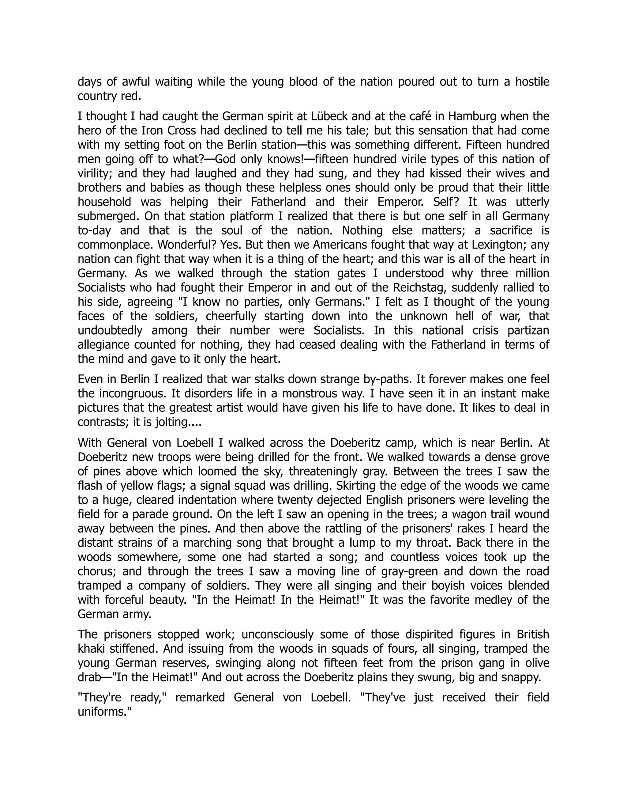 days of awful waiting while the young blood of the nation poured out to turn a hostile
country red.
I thought I had caught the German spirit at Lübeck and at the café in Hamburg when the
hero of the Iron Cross had declined to tell me his tale; but this sensation that had come
with my setting foot on the Berlin station—this was something different. Fifteen hundred
men going off to what?—God only knows!—fifteen hundred virile types of this nation of
virility; and they had laughed and they had sung, and they had kissed their wives and
brothers and babies as though these helpless ones should only be proud that their little
household was helping their Fatherland and their Emperor. Self? It was utterly
submerged. On that station platform I realized that there is but one self in all Germany
to-day and that is the soul of the nation. Nothing else matters; a sacrifice is
commonplace. Wonderful? Yes. But then we Americans fought that way at Lexington; any
nation can fight that way when it is a thing of the heart; and this war is all of the heart in
Germany. As we walked through the station gates I understood why three million
Socialists who had fought their Emperor in and out of the Reichstag, suddenly rallied to
his side, agreeing I know no parties, only Germans. I felt as I thought of the young
faces of the soldiers, cheerfully starting down into the unknown hell of war, that
undoubtedly among their number were Socialists. In this national crisis partizan
allegiance counted for nothing, they had ceased dealing with the Fatherland in terms of
the mind and gave to it only the heart.
Even in Berlin I realized that war stalks down strange by-paths. It forever makes one feel
the incongruous. It disorders life in a monstrous way. I have seen it in an instant make
pictures that the greatest artist would have given his life to have done. It likes to deal in
contrasts; it is jolting....
With General von Loebell I walked across the Doeberitz camp, which is near Berlin. At
Doeberitz new troops were being drilled for the front. We walked towards a dense grove
of pines above which loomed the sky, threateningly gray. Between the trees I saw the
flash of yellow flags; a signal squad was drilling. Skirting the edge of the woods we came
to a huge, cleared indentation where twenty dejected English prisoners were leveling the
field for a parade ground. On the left I saw an opening in the trees; a wagon trail wound
away between the pines. And then above the rattling of the prisoners' rakes I heard the
distant strains of a marching song that brought a lump to my throat. Back there in the
woods somewhere, some one had started a song; and countless voices took up the
chorus; and through the trees I saw a moving line of gray-green and down the road
tramped a company of soldiers. They were all singing and their boyish voices blended
with forceful beauty. In the Heimat! In the Heimat! It was the favorite medley of the
German army.
The prisoners stopped work; unconsciously some of those dispirited figures in British
khaki stiffened. And issuing from the woods in squads of fours, all singing, tramped the
young German reserves, swinging along not fifteen feet from the prison gang in olive
drab—In the Heimat! And out across the Doeberitz plains they swung, big and snappy.
They're ready, remarked General von Loebell. They've just received their field
uniforms.
 
