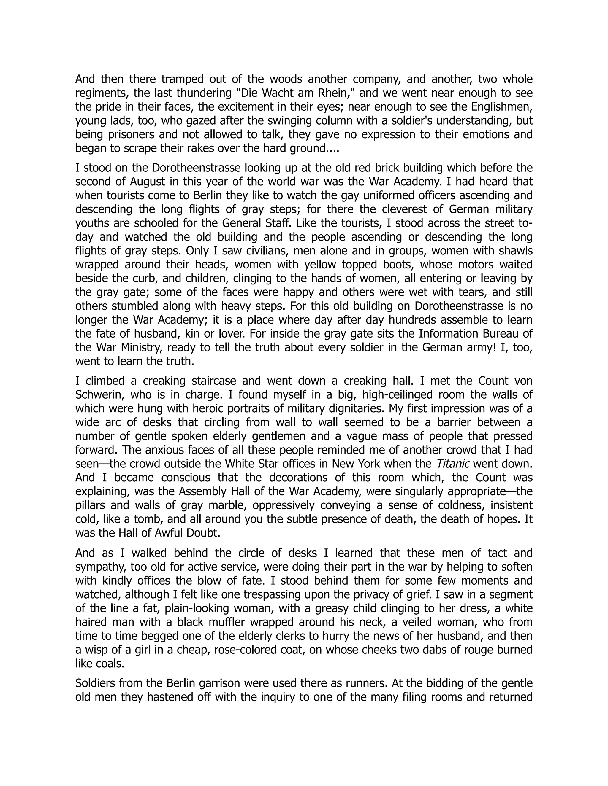 And then there tramped out of the woods another company, and another, two whole
regiments, the last thundering Die Wacht am Rhein, and we went near enough to see
the pride in their faces, the excitement in their eyes; near enough to see the Englishmen,
young lads, too, who gazed after the swinging column with a soldier's understanding, but
being prisoners and not allowed to talk, they gave no expression to their emotions and
began to scrape their rakes over the hard ground....
I stood on the Dorotheenstrasse looking up at the old red brick building which before the
second of August in this year of the world war was the War Academy. I had heard that
when tourists come to Berlin they like to watch the gay uniformed officers ascending and
descending the long flights of gray steps; for there the cleverest of German military
youths are schooled for the General Staff. Like the tourists, I stood across the street to-
day and watched the old building and the people ascending or descending the long
flights of gray steps. Only I saw civilians, men alone and in groups, women with shawls
wrapped around their heads, women with yellow topped boots, whose motors waited
beside the curb, and children, clinging to the hands of women, all entering or leaving by
the gray gate; some of the faces were happy and others were wet with tears, and still
others stumbled along with heavy steps. For this old building on Dorotheenstrasse is no
longer the War Academy; it is a place where day after day hundreds assemble to learn
the fate of husband, kin or lover. For inside the gray gate sits the Information Bureau of
the War Ministry, ready to tell the truth about every soldier in the German army! I, too,
went to learn the truth.
I climbed a creaking staircase and went down a creaking hall. I met the Count von
Schwerin, who is in charge. I found myself in a big, high-ceilinged room the walls of
which were hung with heroic portraits of military dignitaries. My first impression was of a
wide arc of desks that circling from wall to wall seemed to be a barrier between a
number of gentle spoken elderly gentlemen and a vague mass of people that pressed
forward. The anxious faces of all these people reminded me of another crowd that I had
seen—the crowd outside the White Star offices in New York when the Titanic went down.
And I became conscious that the decorations of this room which, the Count was
explaining, was the Assembly Hall of the War Academy, were singularly appropriate—the
pillars and walls of gray marble, oppressively conveying a sense of coldness, insistent
cold, like a tomb, and all around you the subtle presence of death, the death of hopes. It
was the Hall of Awful Doubt.
And as I walked behind the circle of desks I learned that these men of tact and
sympathy, too old for active service, were doing their part in the war by helping to soften
with kindly offices the blow of fate. I stood behind them for some few moments and
watched, although I felt like one trespassing upon the privacy of grief. I saw in a segment
of the line a fat, plain-looking woman, with a greasy child clinging to her dress, a white
haired man with a black muffler wrapped around his neck, a veiled woman, who from
time to time begged one of the elderly clerks to hurry the news of her husband, and then
a wisp of a girl in a cheap, rose-colored coat, on whose cheeks two dabs of rouge burned
like coals.
Soldiers from the Berlin garrison were used there as runners. At the bidding of the gentle
old men they hastened off with the inquiry to one of the many filing rooms and returned
 