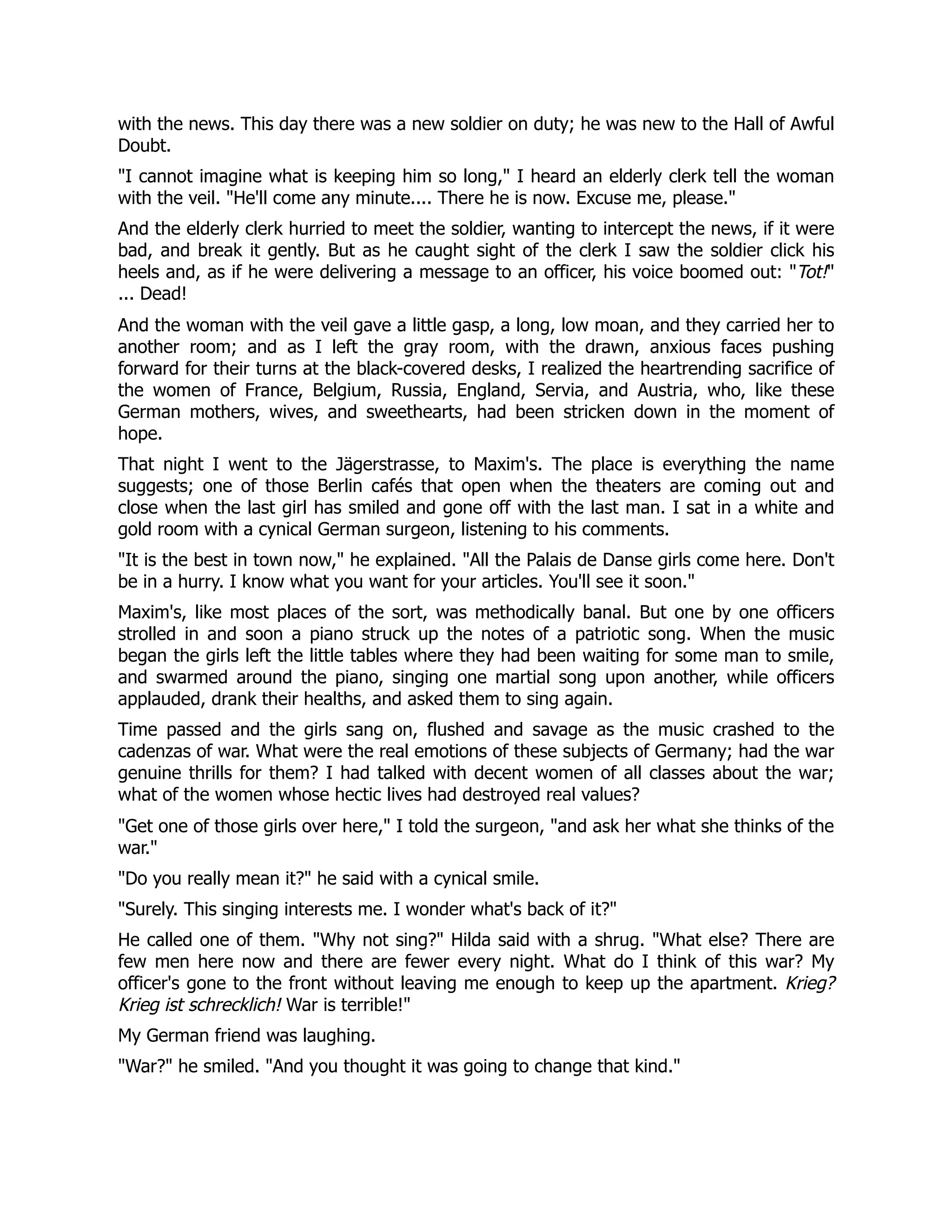 with the news. This day there was a new soldier on duty; he was new to the Hall of Awful
Doubt.
I cannot imagine what is keeping him so long, I heard an elderly clerk tell the woman
with the veil. He'll come any minute.... There he is now. Excuse me, please.
And the elderly clerk hurried to meet the soldier, wanting to intercept the news, if it were
bad, and break it gently. But as he caught sight of the clerk I saw the soldier click his
heels and, as if he were delivering a message to an officer, his voice boomed out: Tot!
... Dead!
And the woman with the veil gave a little gasp, a long, low moan, and they carried her to
another room; and as I left the gray room, with the drawn, anxious faces pushing
forward for their turns at the black-covered desks, I realized the heartrending sacrifice of
the women of France, Belgium, Russia, England, Servia, and Austria, who, like these
German mothers, wives, and sweethearts, had been stricken down in the moment of
hope.
That night I went to the Jägerstrasse, to Maxim's. The place is everything the name
suggests; one of those Berlin cafés that open when the theaters are coming out and
close when the last girl has smiled and gone off with the last man. I sat in a white and
gold room with a cynical German surgeon, listening to his comments.
It is the best in town now, he explained. All the Palais de Danse girls come here. Don't
be in a hurry. I know what you want for your articles. You'll see it soon.
Maxim's, like most places of the sort, was methodically banal. But one by one officers
strolled in and soon a piano struck up the notes of a patriotic song. When the music
began the girls left the little tables where they had been waiting for some man to smile,
and swarmed around the piano, singing one martial song upon another, while officers
applauded, drank their healths, and asked them to sing again.
Time passed and the girls sang on, flushed and savage as the music crashed to the
cadenzas of war. What were the real emotions of these subjects of Germany; had the war
genuine thrills for them? I had talked with decent women of all classes about the war;
what of the women whose hectic lives had destroyed real values?
Get one of those girls over here, I told the surgeon, and ask her what she thinks of the
war.
Do you really mean it? he said with a cynical smile.
Surely. This singing interests me. I wonder what's back of it?
He called one of them. Why not sing? Hilda said with a shrug. What else? There are
few men here now and there are fewer every night. What do I think of this war? My
officer's gone to the front without leaving me enough to keep up the apartment. Krieg?
Krieg ist schrecklich! War is terrible!
My German friend was laughing.
War? he smiled. And you thought it was going to change that kind.
 