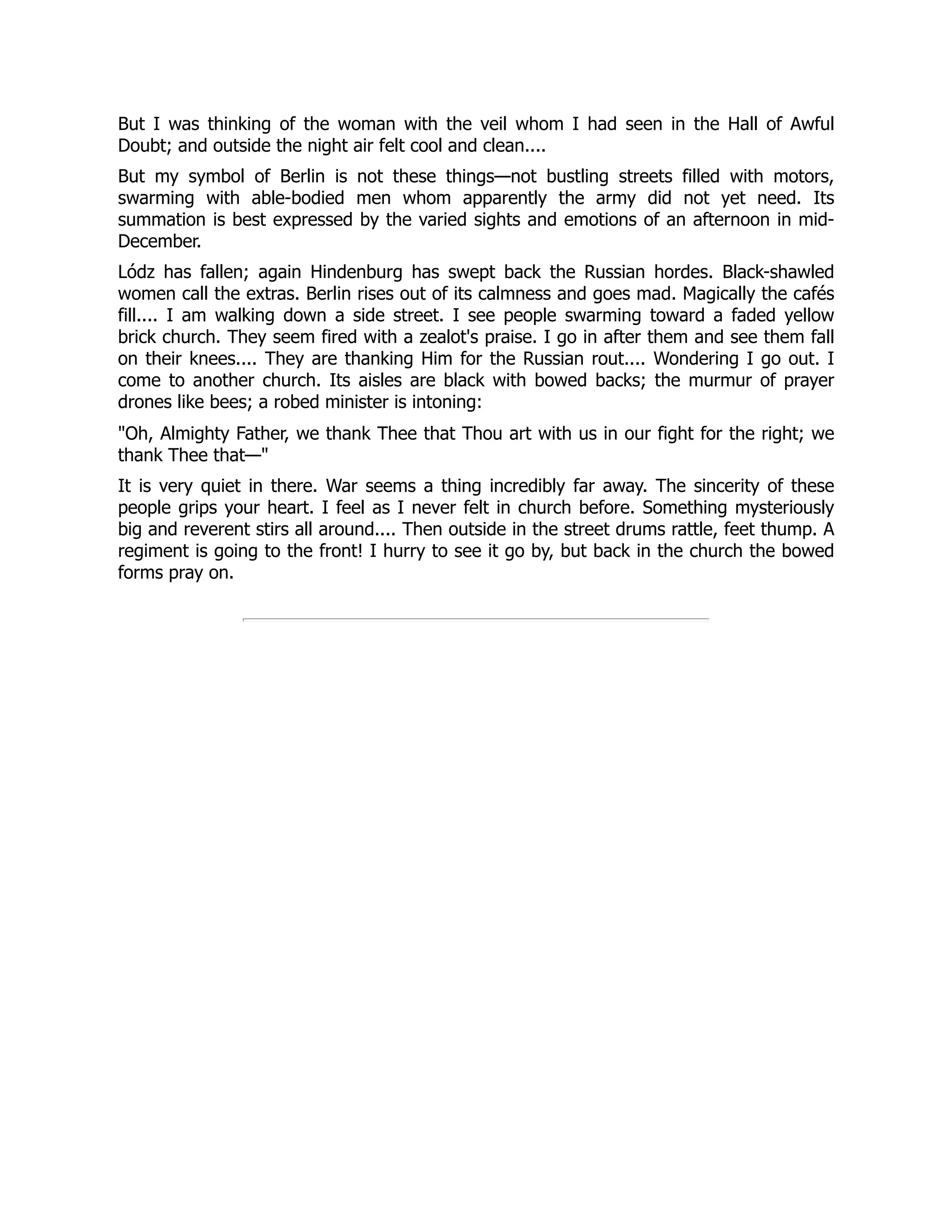 But I was thinking of the woman with the veil whom I had seen in the Hall of Awful
Doubt; and outside the night air felt cool and clean....
But my symbol of Berlin is not these things—not bustling streets filled with motors,
swarming with able-bodied men whom apparently the army did not yet need. Its
summation is best expressed by the varied sights and emotions of an afternoon in mid-
December.
Lódz has fallen; again Hindenburg has swept back the Russian hordes. Black-shawled
women call the extras. Berlin rises out of its calmness and goes mad. Magically the cafés
fill.... I am walking down a side street. I see people swarming toward a faded yellow
brick church. They seem fired with a zealot's praise. I go in after them and see them fall
on their knees.... They are thanking Him for the Russian rout.... Wondering I go out. I
come to another church. Its aisles are black with bowed backs; the murmur of prayer
drones like bees; a robed minister is intoning:
Oh, Almighty Father, we thank Thee that Thou art with us in our fight for the right; we
thank Thee that—
It is very quiet in there. War seems a thing incredibly far away. The sincerity of these
people grips your heart. I feel as I never felt in church before. Something mysteriously
big and reverent stirs all around.... Then outside in the street drums rattle, feet thump. A
regiment is going to the front! I hurry to see it go by, but back in the church the bowed
forms pray on.
 