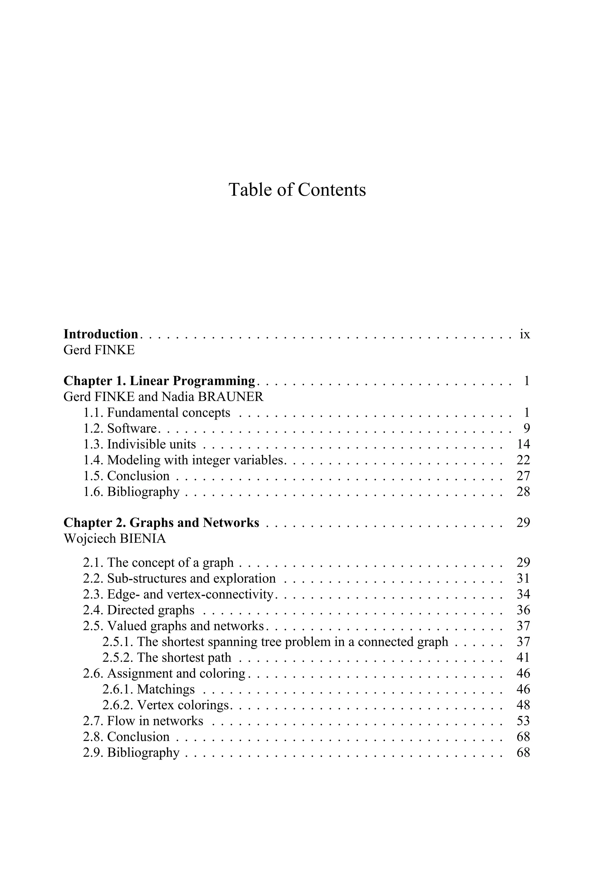 Table of Contents
Introduction. . . . . . . . . . . . . . . . . . . . . . . . . . . . . . . . . . . . . . . . . . ix
Gerd FINKE
Chapter 1. Linear Programming. . . . . . . . . . . . . . . . . . . . . . . . . . . . . 1
Gerd FINKE and Nadia BRAUNER
1.1. Fundamental concepts . . . . . . . . . . . . . . . . . . . . . . . . . . . . . . . 1
1.2. Software. . . . . . . . . . . . . . . . . . . . . . . . . . . . . . . . . . . . . . . . 9
1.3. Indivisible units . . . . . . . . . . . . . . . . . . . . . . . . . . . . . . . . . . 14
1.4. Modeling with integer variables. . . . . . . . . . . . . . . . . . . . . . . . . 22
1.5. Conclusion . . . . . . . . . . . . . . . . . . . . . . . . . . . . . . . . . . . . . 27
1.6. Bibliography . . . . . . . . . . . . . . . . . . . . . . . . . . . . . . . . . . . . 28
Chapter 2. Graphs and Networks . . . . . . . . . . . . . . . . . . . . . . . . . . . 29
Wojciech BIENIA
2.1. The concept of a graph . . . . . . . . . . . . . . . . . . . . . . . . . . . . . . 29
2.2. Sub-structures and exploration . . . . . . . . . . . . . . . . . . . . . . . . . 31
2.3. Edge- and vertex-connectivity. . . . . . . . . . . . . . . . . . . . . . . . . . 34
2.4. Directed graphs . . . . . . . . . . . . . . . . . . . . . . . . . . . . . . . . . . 36
2.5. Valued graphs and networks. . . . . . . . . . . . . . . . . . . . . . . . . . . 37
2.5.1. The shortest spanning tree problem in a connected graph . . . . . . 37
2.5.2. The shortest path . . . . . . . . . . . . . . . . . . . . . . . . . . . . . . 41
2.6. Assignment and coloring . . . . . . . . . . . . . . . . . . . . . . . . . . . . . 46
2.6.1. Matchings . . . . . . . . . . . . . . . . . . . . . . . . . . . . . . . . . . 46
2.6.2. Vertex colorings. . . . . . . . . . . . . . . . . . . . . . . . . . . . . . . 48
2.7. Flow in networks . . . . . . . . . . . . . . . . . . . . . . . . . . . . . . . . . 53
2.8. Conclusion . . . . . . . . . . . . . . . . . . . . . . . . . . . . . . . . . . . . . 68
2.9. Bibliography . . . . . . . . . . . . . . . . . . . . . . . . . . . . . . . . . . . . 68
 