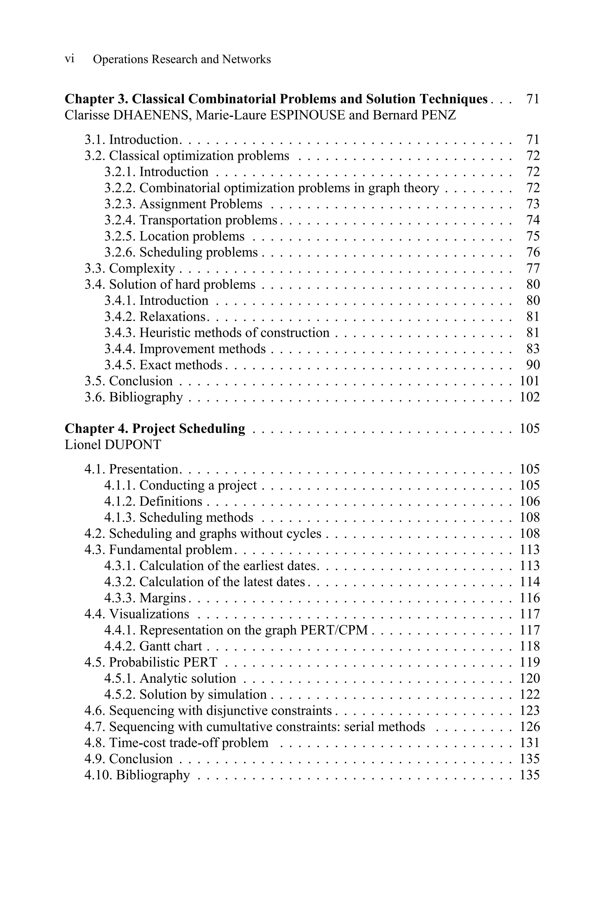 Operations Research and Networks
vi
Chapter 3. Classical Combinatorial Problems and Solution Techniques . . . 71
Clarisse DHAENENS, Marie-Laure ESPINOUSE and Bernard PENZ
3.1. Introduction. . . . . . . . . . . . . . . . . . . . . . . . . . . . . . . . . . . . . 71
3.2. Classical optimization problems . . . . . . . . . . . . . . . . . . . . . . . . 72
3.2.1. Introduction . . . . . . . . . . . . . . . . . . . . . . . . . . . . . . . . . 72
3.2.2. Combinatorial optimization problems in graph theory . . . . . . . . 72
3.2.3. Assignment Problems . . . . . . . . . . . . . . . . . . . . . . . . . . . 73
3.2.4. Transportation problems . . . . . . . . . . . . . . . . . . . . . . . . . . 74
3.2.5. Location problems . . . . . . . . . . . . . . . . . . . . . . . . . . . . . 75
3.2.6. Scheduling problems . . . . . . . . . . . . . . . . . . . . . . . . . . . . 76
3.3. Complexity . . . . . . . . . . . . . . . . . . . . . . . . . . . . . . . . . . . . . 77
3.4. Solution of hard problems . . . . . . . . . . . . . . . . . . . . . . . . . . . . 80
3.4.1. Introduction . . . . . . . . . . . . . . . . . . . . . . . . . . . . . . . . . 80
3.4.2. Relaxations. . . . . . . . . . . . . . . . . . . . . . . . . . . . . . . . . . 81
3.4.3. Heuristic methods of construction . . . . . . . . . . . . . . . . . . . . 81
3.4.4. Improvement methods . . . . . . . . . . . . . . . . . . . . . . . . . . . 83
3.4.5. Exact methods . . . . . . . . . . . . . . . . . . . . . . . . . . . . . . . . 90
3.5. Conclusion . . . . . . . . . . . . . . . . . . . . . . . . . . . . . . . . . . . . . 101
3.6. Bibliography . . . . . . . . . . . . . . . . . . . . . . . . . . . . . . . . . . . . 102
Chapter 4. Project Scheduling . . . . . . . . . . . . . . . . . . . . . . . . . . . . . 105
Lionel DUPONT
4.1. Presentation. . . . . . . . . . . . . . . . . . . . . . . . . . . . . . . . . . . . . 105
4.1.1. Conducting a project . . . . . . . . . . . . . . . . . . . . . . . . . . . . 105
4.1.2. Definitions . . . . . . . . . . . . . . . . . . . . . . . . . . . . . . . . . . 106
4.1.3. Scheduling methods . . . . . . . . . . . . . . . . . . . . . . . . . . . . 108
4.2. Scheduling and graphs without cycles . . . . . . . . . . . . . . . . . . . . . 108
4.3. Fundamental problem. . . . . . . . . . . . . . . . . . . . . . . . . . . . . . . 113
4.3.1. Calculation of the earliest dates. . . . . . . . . . . . . . . . . . . . . . 113
4.3.2. Calculation of the latest dates. . . . . . . . . . . . . . . . . . . . . . . 114
4.3.3. Margins. . . . . . . . . . . . . . . . . . . . . . . . . . . . . . . . . . . . 116
4.4. Visualizations . . . . . . . . . . . . . . . . . . . . . . . . . . . . . . . . . . . 117
4.4.1. Representation on the graph PERT/CPM . . . . . . . . . . . . . . . . 117
4.4.2. Gantt chart . . . . . . . . . . . . . . . . . . . . . . . . . . . . . . . . . . 118
4.5. Probabilistic PERT . . . . . . . . . . . . . . . . . . . . . . . . . . . . . . . . 119
4.5.1. Analytic solution . . . . . . . . . . . . . . . . . . . . . . . . . . . . . . 120
4.5.2. Solution by simulation . . . . . . . . . . . . . . . . . . . . . . . . . . . 122
4.6. Sequencing with disjunctive constraints . . . . . . . . . . . . . . . . . . . . 123
4.7. Sequencing with cumultative constraints: serial methods . . . . . . . . . 126
4.8. Time-cost trade-off problem . . . . . . . . . . . . . . . . . . . . . . . . . . 131
4.9. Conclusion . . . . . . . . . . . . . . . . . . . . . . . . . . . . . . . . . . . . . 135
4.10. Bibliography . . . . . . . . . . . . . . . . . . . . . . . . . . . . . . . . . . . 135
 