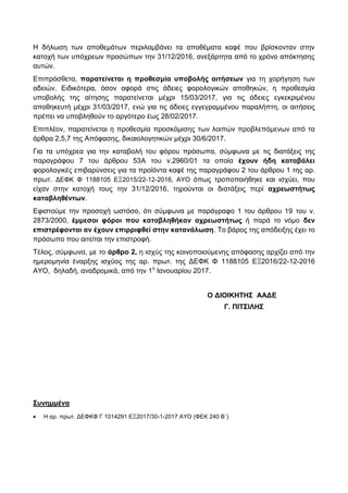 Η δήιωζε ηωλ απνζεκάηωλ πεξηιακβάλεη ηα απνζέκαηα θαθέ πνπ βξίζθνληαλ ζηελ
θαηνρή ηωλ ππόρξεωλ πξνζώπωλ ηελ 31/12/2016, αλεμάξηεηα από ην ρξόλν απόθηεζεο
απηώλ.
Δπηπξόζζεηα, παραηείνεηαι η προθεζμία σποβολής αιηήζεων γηα ηε ρνξήγεζε ηωλ
αδεηώλ. Δηδηθόηεξα, όζνλ αθνξά ζηηο άδεηεο θνξνινγηθώλ απνζεθώλ, ε πξνζεζκία
ππνβνιήο ηεο αίηεζεο παξαηείλεηαη κέρξη 15/03/2017, γηα ηηο άδεηεο εγθεθξηκέλνπ
απνζεθεπηή κέρξη 31/03/2017, ελώ γηα ηηο άδεηεο εγγεγξακκέλνπ παξαιήπηε, νη αηηήζεηο
πξέπεη λα ππνβιεζνύλ ην αξγόηεξν έωο 28/02/2017.
Δπηπιένλ, παξαηείλεηαη ε πξνζεζκία πξνζθόκηζεο ηωλ ινηπώλ πξνβιεπόκελωλ από ηα
άξζξα 2,5,7 ηεο Απόθαζεο, δηθαηνινγεηηθώλ κέρξη 30/6/2017.
Γηα ηα ππόρξεα γηα ηελ θαηαβνιή ηνπ θόξνπ πξόζωπα, ζύκθωλα κε ηηο δηαηάμεηο ηεο
παξαγξάθνπ 7 ηνπ άξζξνπ 53Α ηνπ λ.2960/01 ηα νπνία έτοσν ήδη καηαβάλει
θνξνινγηθέο επηβαξύλζεηο γηα ηα πξνϊόληα θαθέ ηεο παξαγξάθνπ 2 ηνπ άξζξνπ 1 ηεο αξ.
πξωη. ΓΔΦΚ Φ 1188105 ΔΞ2015/22-12-2016, ΑΤΟ όπωο ηξνπνπνηήζεθε θαη ηζρύεη, πνπ
είραλ ζηελ θαηνρή ηνπο ηελ 31/12/2016, ηεξνύληαη νη δηαηάμεηο πεξί ατρεωζηήηως
καηαβληθένηων.
Δθηζηνύκε ηελ πξνζνρή ωζηόζν, όηη ζύκθωλα κε παξάγξαθν 1 ηνπ άξζξνπ 19 ηνπ λ.
2873/2000, έμμεζοι θόροι ποσ καηαβληθήκαν ατρεωζηήηως ή παξά ην λόκν δεν
επιζηρέθονηαι αν έτοσν επιρριθθεί ζηην καηανάλωζη. Σν βάξνο ηεο απόδεημεο έρεη ην
πξόζωπν πνπ αηηείηαη ηελ επηζηξνθή.
Σέινο, ζύκθωλα, κε ην άρθρο 2, ε ηζρύο ηεο θνηλνπνηνύκελεο απόθαζεο αξρίδεη από ηελ
εκεξνκελία έλαξμεο ηζρύνο ηεο αξ. πξωη. ηεο ΓΔΦΚ Φ 1188105 ΔΞ2016/22-12-2016
ΑΤΟ, δειαδή, αλαδξνκηθά, από ηελ 1ε
Ιαλνπαξίνπ 2017.
Ο ΓΙΟΙΚΗΣΗ΢ ΑΑΓΔ
Γ. ΠΙΣ΢ΙΛΗ΢
΢σνημμένα
 Η αξ. πξωη. ΓΔΦΚΦ Γ 1014291 ΔΞ2017/30-1-2017 AYO (ΦΔΚ 240 Β΄)
ΑΔΑ: 6Θ22Η-ΥΝ5
 