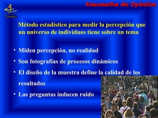 Encuesta de OpiniónEncuesta de Opinión
Método estadístico para medir la percepción que
un universo de individuos tiene sobre un tema
• Miden percepción, no realidad
• Son fotografías de procesos dinámicos
• El diseño de la muestra define la calidad de los
resultados
• Las preguntas inducen ruido
 