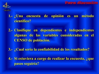 Para discusiónPara discusión
1.-1.- ¿Una encuesta de opinión es un método¿Una encuesta de opinión es un método
científico?científico?
2.-2.- Clasifique en dependientes e independientesClasifique en dependientes e independientes
algunas de las variables consideradas en elalgunas de las variables consideradas en el
CENSO de población.CENSO de población.
3.-3.- ¿Cual sería la confiabilidad de los resultados?¿Cual sería la confiabilidad de los resultados?
4.-4.- Si estuviera a cargo de realizar la encuesta, ¿queSi estuviera a cargo de realizar la encuesta, ¿que
pasos seguiría?pasos seguiría?
 