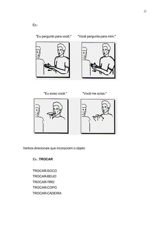 22
Ex.:
"Eu pergunto para você." "Você pergunta para mim."
"Eu aviso você." "Você me avisa."
Verbos direcionais que incorporam o objeto
Ex. :TROCAR
TROCAR-SOCO
TROCAR-BEIJO
TROCAR-TIRO
TROCAR-COPO
TROCAR-CADEIRA
 