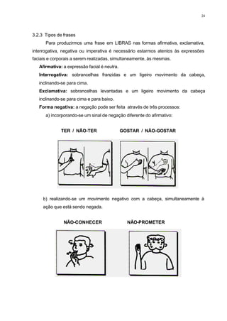 24
3.2.3 Tipos de frases
Para produzirmos uma frase em LIBRAS nas formas afirmativa, exclamativa,
interrogativa, negativa ou imperativa é necessário estarmos atentos às expressões
faciais e corporais a serem realizadas, simultaneamente, às mesmas.
⇒ Afirmativa: a expressão facial é neutra.
⇒ Interrogativa: sobrancelhas franzidas e um ligeiro movimento da cabeça,
inclinando-se para cima.
⇒ Exclamativa: sobrancelhas levantadas e um ligeiro movimento da cabeça
inclinando-se para cima e para baixo.
⇒ Forma negativa: a negação pode ser feita através de três processos:
a) incorporando-se um sinal de negação diferente do afirmativo:
TER / NÃO-TER GOSTAR / NÃO-GOSTAR
b) realizando-se um movimento negativo com a cabeça, simultaneamente à
ação que está sendo negada.
NÃO-CONHECER NÃO-PROMETER
 