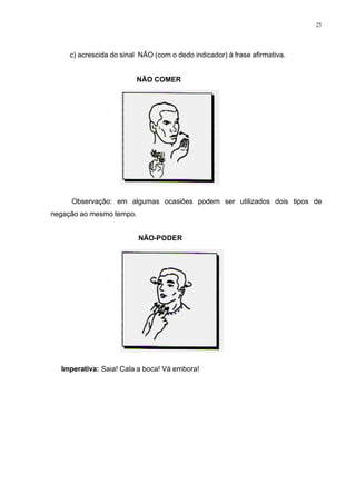 25
c) acrescida do sinal NÃO (com o dedo indicador) à frase afirmativa.
NÃO COMER
Observação: em algumas ocasiões podem ser utilizados dois tipos de
negação ao mesmo tempo.
NÃO-PODER
⇒ Imperativa: Saia! Cala a boca! Vá embora!
 
