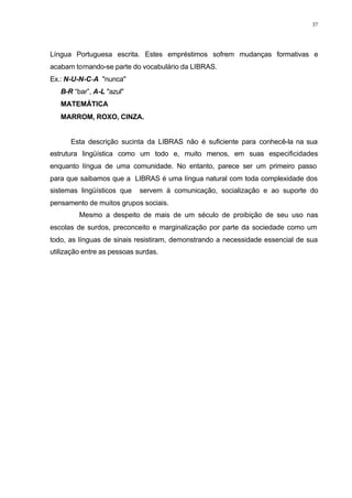 37
Língua Portuguesa escrita. Estes empréstimos sofrem mudanças formativas e
acabam tornando-se parte do vocabulário da LIBRAS.
Ex.: N-U-N-C-A "nunca"
⇒ B-R “bar”, A-L "azul"
⇒ MATEMÁTICA
⇒ MARROM, ROXO, CINZA.
Esta descrição sucinta da LIBRAS não é suficiente para conhecê-la na sua
estrutura lingüística como um todo e, muito menos, em suas especificidades
enquanto língua de uma comunidade. No entanto, parece ser um primeiro passo
para que saibamos que a LIBRAS é uma língua natural com toda complexidade dos
sistemas lingüísticos que servem à comunicação, socialização e ao suporte do
pensamento de muitos grupos sociais.
Mesmo a despeito de mais de um século de proibição de seu uso nas
escolas de surdos, preconceito e marginalização por parte da sociedade como um
todo, as línguas de sinais resistiram, demonstrando a necessidade essencial de sua
utilização entre as pessoas surdas.
 