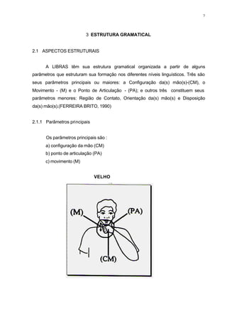 7
3 ESTRUTURA GRAMATICAL
2.1 ASPECTOS ESTRUTURAIS
A LIBRAS têm sua estrutura gramatical organizada a partir de alguns
parâmetros que estruturam sua formação nos diferentes níveis linguísticos. Três são
seus parâmetros principais ou maiores: a Configuração da(s) mão(s)-(CM), o
Movimento - (M) e o Ponto de Articulação - (PA); e outros três constituem seus
parâmetros menores: Região de Contato, Orientação da(s) mão(s) e Disposição
da(s) mão(s).(FERREIRA BRITO, 1990)
2.1.1 Parâmetros principais
Os parâmetros principais são :
a) configuração da mão (CM)
b) ponto de articulação (PA)
c) movimento (M)
VELHO
 