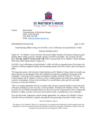 Contact: Robert Burns
Communications & Marketing Manager
Office: (239) 298-5034
Cell: (954) 326-7498
Email: robert@stmatthewshouse.org
FOR IMMEDIATE RELEASE April 13, 2015
Grand Opening Ribbon Cutting for Café M25, a New Coffeehouse Serving Starbucks®
Coffee
PHOTO OPPORTUNITY
Naples, FL – St. Matthew’s House will host The Greater Naples Chamber of Commerce during its grand
opening ribbon cutting ceremony, officially opening Café M25 to the public. The ceremony will take
place Tuesday, April 14th
at noon at the Café which is located inside the St. Matthew’s House Boutique
Thrift Store (2601 Airport Road S., Naples, FL).
Café M25, a new coffeehouse serving Starbucks®
coffee,will offer an expanded menu of beverages to its
customers. Staff has completed training and soft opening periods and will be ready to open to the general
public.
“We began discussions with Farestart,Catalyst Kitchens and St. Matthew’s House about four months ago
and are proud to see the opening of this cafe. Starbucks has long been committed to being part of the
community,” said Jessica Tarver,business development manager, Starbucks Coffee Co. “We have
worked together with St. Matthew’s House to create a training program and coffee house experience that
is positive and inspiring for those who are looking for a second chance and to gain the work skills
necessary to reenter the workforce.”
“This is an exciting opportunity because we partner with such great corporate brands to ensure the needs
of the poor and hungry are met every day,” said Vann Ellison, President of St. Matthew’s House. “We've
received a lot of accolades and endorsements over the years,and one of the greatest is that a company like
Starbucks is willing to partner with a local not for profit to make a realdifference in our community.”
The café will provide employment and job training opportunities for residents of St. Matthew’s House.
Cafe M25 will serve Starbucks®
products and mark the first partnership of its kind in Collier County.
About St. Matthew’s House
The mission of St. Matthew’s House is to change lives in a spiritual environment that is both compassionate and
disciplined, as well as provide housing for the homeless and food for the needy. St. Matthew’s House is the only
emergency housing and recovery programin Collier County.
 