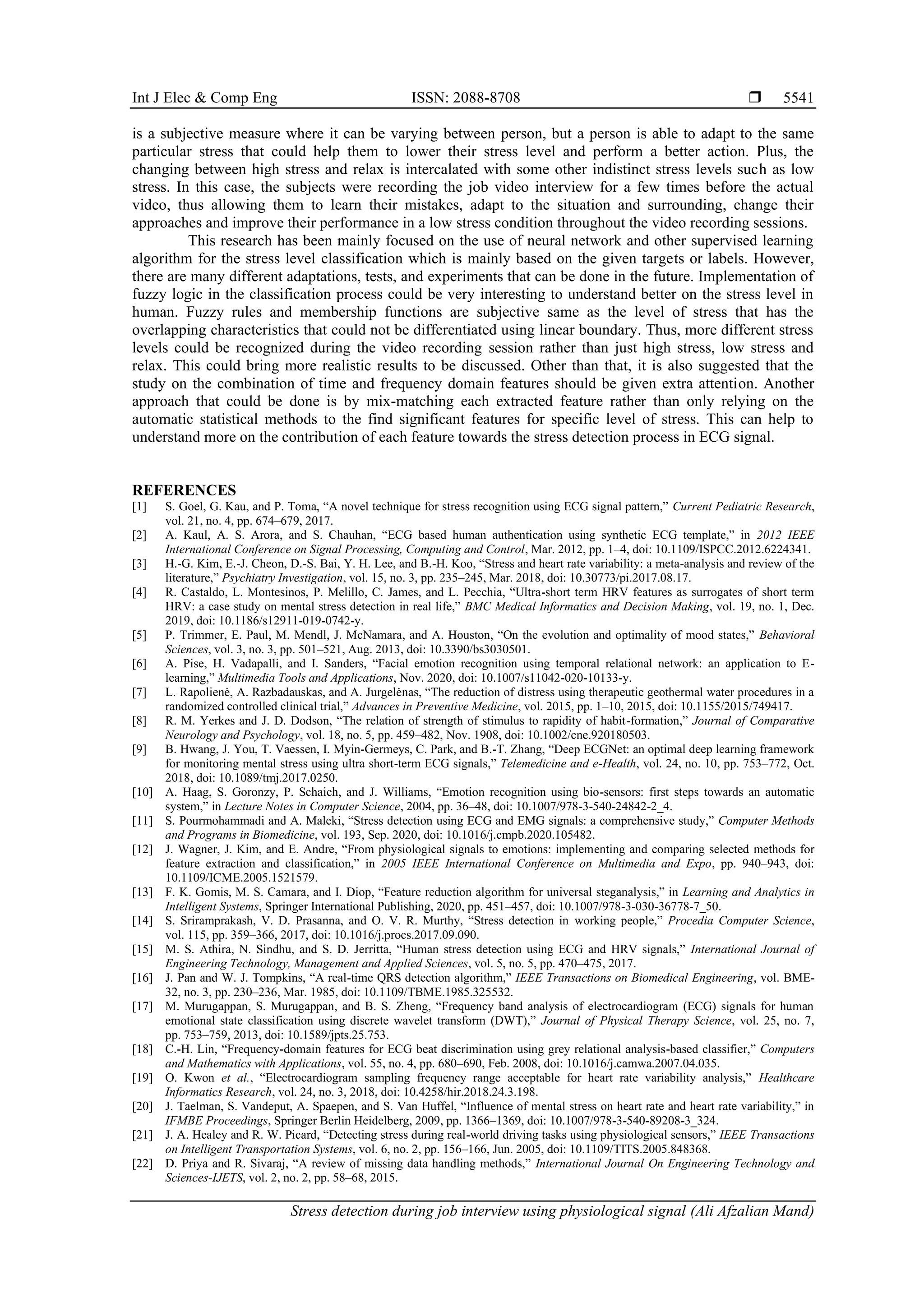 Int J Elec & Comp Eng ISSN: 2088-8708 
Stress detection during job interview using physiological signal (Ali Afzalian Mand)
5541
is a subjective measure where it can be varying between person, but a person is able to adapt to the same
particular stress that could help them to lower their stress level and perform a better action. Plus, the
changing between high stress and relax is intercalated with some other indistinct stress levels such as low
stress. In this case, the subjects were recording the job video interview for a few times before the actual
video, thus allowing them to learn their mistakes, adapt to the situation and surrounding, change their
approaches and improve their performance in a low stress condition throughout the video recording sessions.
This research has been mainly focused on the use of neural network and other supervised learning
algorithm for the stress level classification which is mainly based on the given targets or labels. However,
there are many different adaptations, tests, and experiments that can be done in the future. Implementation of
fuzzy logic in the classification process could be very interesting to understand better on the stress level in
human. Fuzzy rules and membership functions are subjective same as the level of stress that has the
overlapping characteristics that could not be differentiated using linear boundary. Thus, more different stress
levels could be recognized during the video recording session rather than just high stress, low stress and
relax. This could bring more realistic results to be discussed. Other than that, it is also suggested that the
study on the combination of time and frequency domain features should be given extra attention. Another
approach that could be done is by mix-matching each extracted feature rather than only relying on the
automatic statistical methods to the find significant features for specific level of stress. This can help to
understand more on the contribution of each feature towards the stress detection process in ECG signal.
REFERENCES
[1] S. Goel, G. Kau, and P. Toma, “A novel technique for stress recognition using ECG signal pattern,” Current Pediatric Research,
vol. 21, no. 4, pp. 674–679, 2017.
[2] A. Kaul, A. S. Arora, and S. Chauhan, “ECG based human authentication using synthetic ECG template,” in 2012 IEEE
International Conference on Signal Processing, Computing and Control, Mar. 2012, pp. 1–4, doi: 10.1109/ISPCC.2012.6224341.
[3] H.-G. Kim, E.-J. Cheon, D.-S. Bai, Y. H. Lee, and B.-H. Koo, “Stress and heart rate variability: a meta-analysis and review of the
literature,” Psychiatry Investigation, vol. 15, no. 3, pp. 235–245, Mar. 2018, doi: 10.30773/pi.2017.08.17.
[4] R. Castaldo, L. Montesinos, P. Melillo, C. James, and L. Pecchia, “Ultra-short term HRV features as surrogates of short term
HRV: a case study on mental stress detection in real life,” BMC Medical Informatics and Decision Making, vol. 19, no. 1, Dec.
2019, doi: 10.1186/s12911-019-0742-y.
[5] P. Trimmer, E. Paul, M. Mendl, J. McNamara, and A. Houston, “On the evolution and optimality of mood states,” Behavioral
Sciences, vol. 3, no. 3, pp. 501–521, Aug. 2013, doi: 10.3390/bs3030501.
[6] A. Pise, H. Vadapalli, and I. Sanders, “Facial emotion recognition using temporal relational network: an application to E-
learning,” Multimedia Tools and Applications, Nov. 2020, doi: 10.1007/s11042-020-10133-y.
[7] L. Rapolienė, A. Razbadauskas, and A. Jurgelėnas, “The reduction of distress using therapeutic geothermal water procedures in a
randomized controlled clinical trial,” Advances in Preventive Medicine, vol. 2015, pp. 1–10, 2015, doi: 10.1155/2015/749417.
[8] R. M. Yerkes and J. D. Dodson, “The relation of strength of stimulus to rapidity of habit-formation,” Journal of Comparative
Neurology and Psychology, vol. 18, no. 5, pp. 459–482, Nov. 1908, doi: 10.1002/cne.920180503.
[9] B. Hwang, J. You, T. Vaessen, I. Myin-Germeys, C. Park, and B.-T. Zhang, “Deep ECGNet: an optimal deep learning framework
for monitoring mental stress using ultra short-term ECG signals,” Telemedicine and e-Health, vol. 24, no. 10, pp. 753–772, Oct.
2018, doi: 10.1089/tmj.2017.0250.
[10] A. Haag, S. Goronzy, P. Schaich, and J. Williams, “Emotion recognition using bio-sensors: first steps towards an automatic
system,” in Lecture Notes in Computer Science, 2004, pp. 36–48, doi: 10.1007/978-3-540-24842-2_4.
[11] S. Pourmohammadi and A. Maleki, “Stress detection using ECG and EMG signals: a comprehensive study,” Computer Methods
and Programs in Biomedicine, vol. 193, Sep. 2020, doi: 10.1016/j.cmpb.2020.105482.
[12] J. Wagner, J. Kim, and E. Andre, “From physiological signals to emotions: implementing and comparing selected methods for
feature extraction and classification,” in 2005 IEEE International Conference on Multimedia and Expo, pp. 940–943, doi:
10.1109/ICME.2005.1521579.
[13] F. K. Gomis, M. S. Camara, and I. Diop, “Feature reduction algorithm for universal steganalysis,” in Learning and Analytics in
Intelligent Systems, Springer International Publishing, 2020, pp. 451–457, doi: 10.1007/978-3-030-36778-7_50.
[14] S. Sriramprakash, V. D. Prasanna, and O. V. R. Murthy, “Stress detection in working people,” Procedia Computer Science,
vol. 115, pp. 359–366, 2017, doi: 10.1016/j.procs.2017.09.090.
[15] M. S. Athira, N. Sindhu, and S. D. Jerritta, “Human stress detection using ECG and HRV signals,” International Journal of
Engineering Technology, Management and Applied Sciences, vol. 5, no. 5, pp. 470–475, 2017.
[16] J. Pan and W. J. Tompkins, “A real-time QRS detection algorithm,” IEEE Transactions on Biomedical Engineering, vol. BME-
32, no. 3, pp. 230–236, Mar. 1985, doi: 10.1109/TBME.1985.325532.
[17] M. Murugappan, S. Murugappan, and B. S. Zheng, “Frequency band analysis of electrocardiogram (ECG) signals for human
emotional state classification using discrete wavelet transform (DWT),” Journal of Physical Therapy Science, vol. 25, no. 7,
pp. 753–759, 2013, doi: 10.1589/jpts.25.753.
[18] C.-H. Lin, “Frequency-domain features for ECG beat discrimination using grey relational analysis-based classifier,” Computers
and Mathematics with Applications, vol. 55, no. 4, pp. 680–690, Feb. 2008, doi: 10.1016/j.camwa.2007.04.035.
[19] O. Kwon et al., “Electrocardiogram sampling frequency range acceptable for heart rate variability analysis,” Healthcare
Informatics Research, vol. 24, no. 3, 2018, doi: 10.4258/hir.2018.24.3.198.
[20] J. Taelman, S. Vandeput, A. Spaepen, and S. Van Huffel, “Influence of mental stress on heart rate and heart rate variability,” in
IFMBE Proceedings, Springer Berlin Heidelberg, 2009, pp. 1366–1369, doi: 10.1007/978-3-540-89208-3_324.
[21] J. A. Healey and R. W. Picard, “Detecting stress during real-world driving tasks using physiological sensors,” IEEE Transactions
on Intelligent Transportation Systems, vol. 6, no. 2, pp. 156–166, Jun. 2005, doi: 10.1109/TITS.2005.848368.
[22] D. Priya and R. Sivaraj, “A review of missing data handling methods,” International Journal On Engineering Technology and
Sciences-IJETS, vol. 2, no. 2, pp. 58–68, 2015.
 