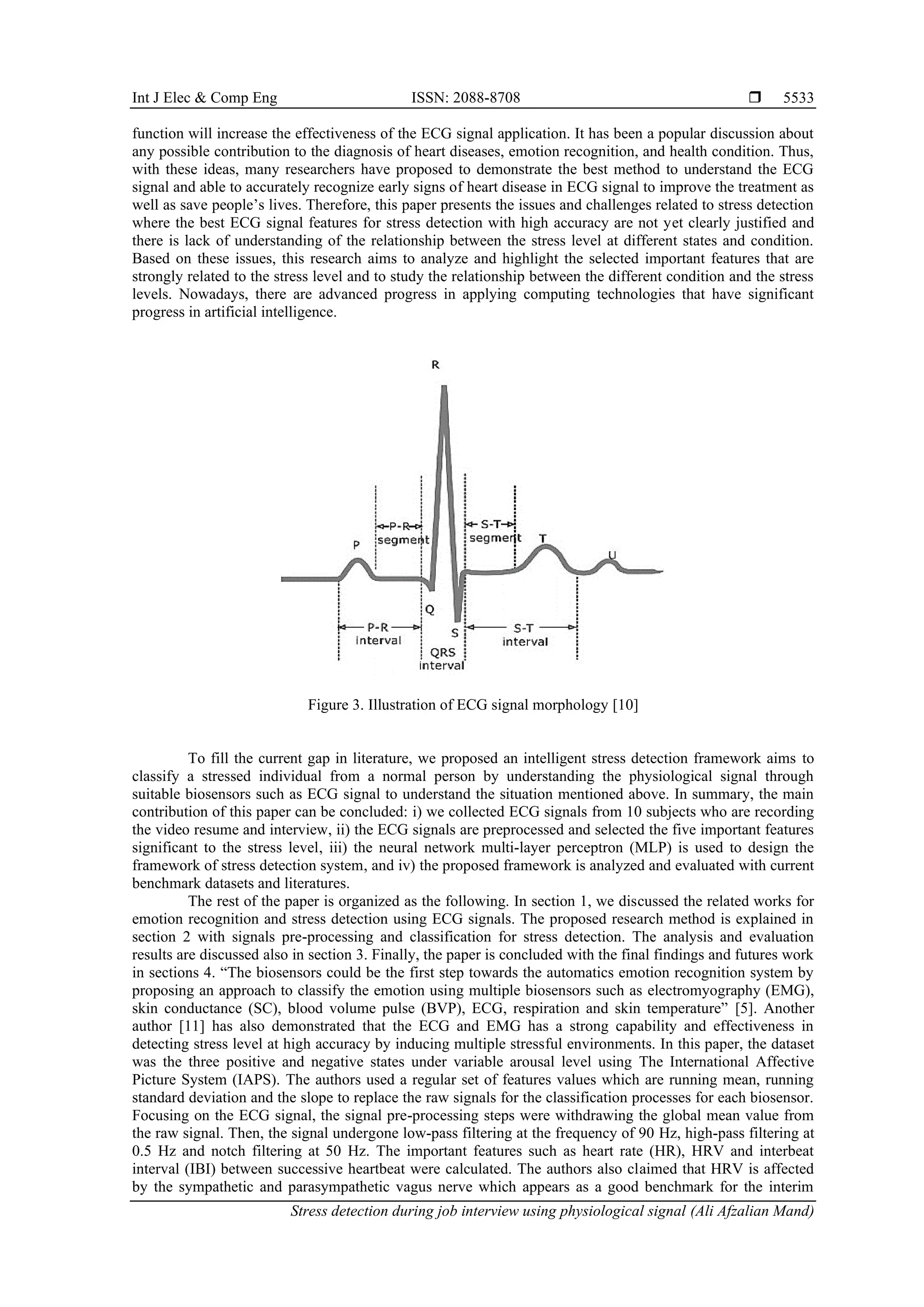 Int J Elec & Comp Eng ISSN: 2088-8708 
Stress detection during job interview using physiological signal (Ali Afzalian Mand)
5533
function will increase the effectiveness of the ECG signal application. It has been a popular discussion about
any possible contribution to the diagnosis of heart diseases, emotion recognition, and health condition. Thus,
with these ideas, many researchers have proposed to demonstrate the best method to understand the ECG
signal and able to accurately recognize early signs of heart disease in ECG signal to improve the treatment as
well as save people’s lives. Therefore, this paper presents the issues and challenges related to stress detection
where the best ECG signal features for stress detection with high accuracy are not yet clearly justified and
there is lack of understanding of the relationship between the stress level at different states and condition.
Based on these issues, this research aims to analyze and highlight the selected important features that are
strongly related to the stress level and to study the relationship between the different condition and the stress
levels. Nowadays, there are advanced progress in applying computing technologies that have significant
progress in artificial intelligence.
Figure 3. Illustration of ECG signal morphology [10]
To fill the current gap in literature, we proposed an intelligent stress detection framework aims to
classify a stressed individual from a normal person by understanding the physiological signal through
suitable biosensors such as ECG signal to understand the situation mentioned above. In summary, the main
contribution of this paper can be concluded: i) we collected ECG signals from 10 subjects who are recording
the video resume and interview, ii) the ECG signals are preprocessed and selected the five important features
significant to the stress level, iii) the neural network multi-layer perceptron (MLP) is used to design the
framework of stress detection system, and iv) the proposed framework is analyzed and evaluated with current
benchmark datasets and literatures.
The rest of the paper is organized as the following. In section 1, we discussed the related works for
emotion recognition and stress detection using ECG signals. The proposed research method is explained in
section 2 with signals pre-processing and classification for stress detection. The analysis and evaluation
results are discussed also in section 3. Finally, the paper is concluded with the final findings and futures work
in sections 4. “The biosensors could be the first step towards the automatics emotion recognition system by
proposing an approach to classify the emotion using multiple biosensors such as electromyography (EMG),
skin conductance (SC), blood volume pulse (BVP), ECG, respiration and skin temperature” [5]. Another
author [11] has also demonstrated that the ECG and EMG has a strong capability and effectiveness in
detecting stress level at high accuracy by inducing multiple stressful environments. In this paper, the dataset
was the three positive and negative states under variable arousal level using The International Affective
Picture System (IAPS). The authors used a regular set of features values which are running mean, running
standard deviation and the slope to replace the raw signals for the classification processes for each biosensor.
Focusing on the ECG signal, the signal pre-processing steps were withdrawing the global mean value from
the raw signal. Then, the signal undergone low-pass filtering at the frequency of 90 Hz, high-pass filtering at
0.5 Hz and notch filtering at 50 Hz. The important features such as heart rate (HR), HRV and interbeat
interval (IBI) between successive heartbeat were calculated. The authors also claimed that HRV is affected
by the sympathetic and parasympathetic vagus nerve which appears as a good benchmark for the interim
 