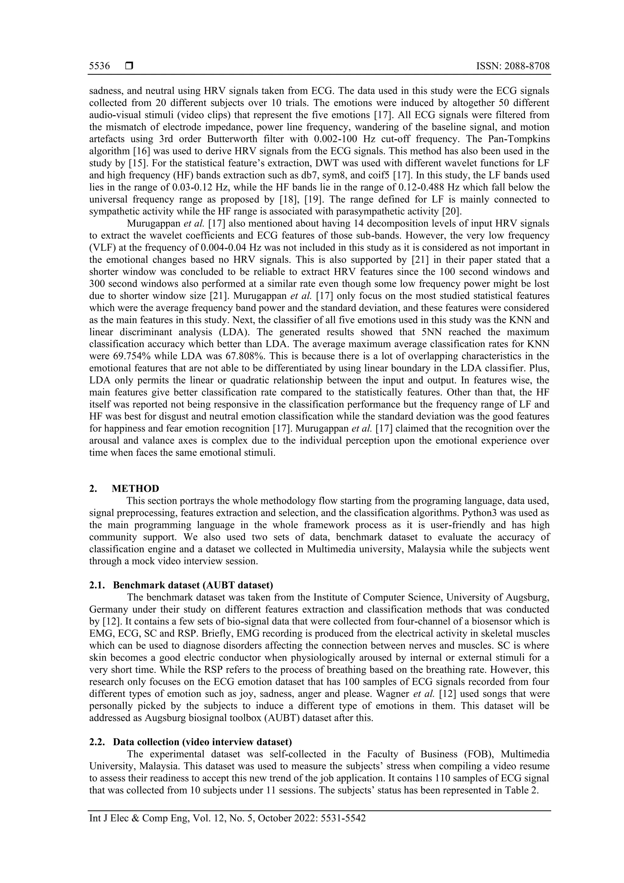  ISSN: 2088-8708
Int J Elec & Comp Eng, Vol. 12, No. 5, October 2022: 5531-5542
5536
sadness, and neutral using HRV signals taken from ECG. The data used in this study were the ECG signals
collected from 20 different subjects over 10 trials. The emotions were induced by altogether 50 different
audio-visual stimuli (video clips) that represent the five emotions [17]. All ECG signals were filtered from
the mismatch of electrode impedance, power line frequency, wandering of the baseline signal, and motion
artefacts using 3rd order Butterworth filter with 0.002-100 Hz cut-off frequency. The Pan-Tompkins
algorithm [16] was used to derive HRV signals from the ECG signals. This method has also been used in the
study by [15]. For the statistical feature’s extraction, DWT was used with different wavelet functions for LF
and high frequency (HF) bands extraction such as db7, sym8, and coif5 [17]. In this study, the LF bands used
lies in the range of 0.03-0.12 Hz, while the HF bands lie in the range of 0.12-0.488 Hz which fall below the
universal frequency range as proposed by [18], [19]. The range defined for LF is mainly connected to
sympathetic activity while the HF range is associated with parasympathetic activity [20].
Murugappan et al. [17] also mentioned about having 14 decomposition levels of input HRV signals
to extract the wavelet coefficients and ECG features of those sub-bands. However, the very low frequency
(VLF) at the frequency of 0.004-0.04 Hz was not included in this study as it is considered as not important in
the emotional changes based no HRV signals. This is also supported by [21] in their paper stated that a
shorter window was concluded to be reliable to extract HRV features since the 100 second windows and
300 second windows also performed at a similar rate even though some low frequency power might be lost
due to shorter window size [21]. Murugappan et al. [17] only focus on the most studied statistical features
which were the average frequency band power and the standard deviation, and these features were considered
as the main features in this study. Next, the classifier of all five emotions used in this study was the KNN and
linear discriminant analysis (LDA). The generated results showed that 5NN reached the maximum
classification accuracy which better than LDA. The average maximum average classification rates for KNN
were 69.754% while LDA was 67.808%. This is because there is a lot of overlapping characteristics in the
emotional features that are not able to be differentiated by using linear boundary in the LDA classifier. Plus,
LDA only permits the linear or quadratic relationship between the input and output. In features wise, the
main features give better classification rate compared to the statistically features. Other than that, the HF
itself was reported not being responsive in the classification performance but the frequency range of LF and
HF was best for disgust and neutral emotion classification while the standard deviation was the good features
for happiness and fear emotion recognition [17]. Murugappan et al. [17] claimed that the recognition over the
arousal and valance axes is complex due to the individual perception upon the emotional experience over
time when faces the same emotional stimuli.
2. METHOD
This section portrays the whole methodology flow starting from the programing language, data used,
signal preprocessing, features extraction and selection, and the classification algorithms. Python3 was used as
the main programming language in the whole framework process as it is user-friendly and has high
community support. We also used two sets of data, benchmark dataset to evaluate the accuracy of
classification engine and a dataset we collected in Multimedia university, Malaysia while the subjects went
through a mock video interview session.
2.1. Benchmark dataset (AUBT dataset)
The benchmark dataset was taken from the Institute of Computer Science, University of Augsburg,
Germany under their study on different features extraction and classification methods that was conducted
by [12]. It contains a few sets of bio-signal data that were collected from four-channel of a biosensor which is
EMG, ECG, SC and RSP. Briefly, EMG recording is produced from the electrical activity in skeletal muscles
which can be used to diagnose disorders affecting the connection between nerves and muscles. SC is where
skin becomes a good electric conductor when physiologically aroused by internal or external stimuli for a
very short time. While the RSP refers to the process of breathing based on the breathing rate. However, this
research only focuses on the ECG emotion dataset that has 100 samples of ECG signals recorded from four
different types of emotion such as joy, sadness, anger and please. Wagner et al. [12] used songs that were
personally picked by the subjects to induce a different type of emotions in them. This dataset will be
addressed as Augsburg biosignal toolbox (AUBT) dataset after this.
2.2. Data collection (video interview dataset)
The experimental dataset was self-collected in the Faculty of Business (FOB), Multimedia
University, Malaysia. This dataset was used to measure the subjects’ stress when compiling a video resume
to assess their readiness to accept this new trend of the job application. It contains 110 samples of ECG signal
that was collected from 10 subjects under 11 sessions. The subjects’ status has been represented in Table 2.
 