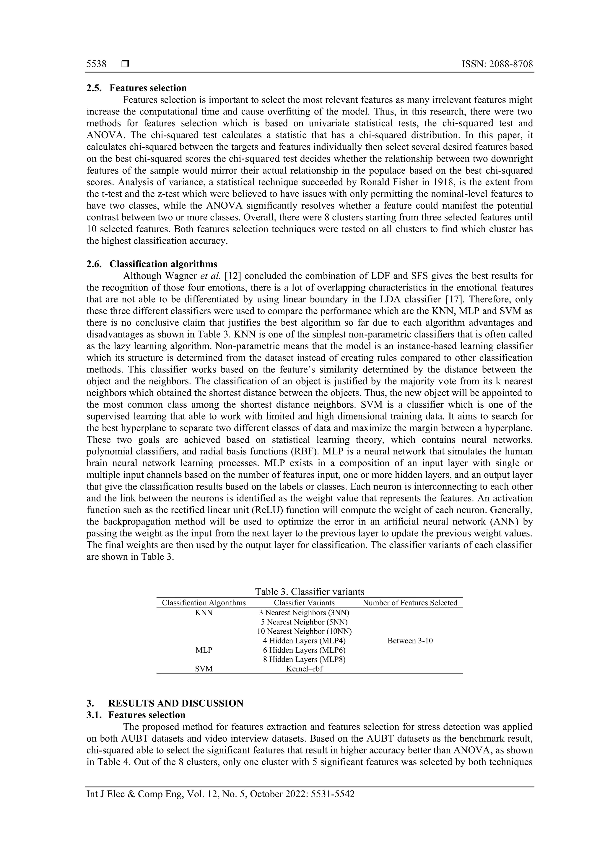  ISSN: 2088-8708
Int J Elec & Comp Eng, Vol. 12, No. 5, October 2022: 5531-5542
5538
2.5. Features selection
Features selection is important to select the most relevant features as many irrelevant features might
increase the computational time and cause overfitting of the model. Thus, in this research, there were two
methods for features selection which is based on univariate statistical tests, the chi-squared test and
ANOVA. The chi-squared test calculates a statistic that has a chi-squared distribution. In this paper, it
calculates chi-squared between the targets and features individually then select several desired features based
on the best chi-squared scores the chi-squared test decides whether the relationship between two downright
features of the sample would mirror their actual relationship in the populace based on the best chi-squared
scores. Analysis of variance, a statistical technique succeeded by Ronald Fisher in 1918, is the extent from
the t-test and the z-test which were believed to have issues with only permitting the nominal-level features to
have two classes, while the ANOVA significantly resolves whether a feature could manifest the potential
contrast between two or more classes. Overall, there were 8 clusters starting from three selected features until
10 selected features. Both features selection techniques were tested on all clusters to find which cluster has
the highest classification accuracy.
2.6. Classification algorithms
Although Wagner et al. [12] concluded the combination of LDF and SFS gives the best results for
the recognition of those four emotions, there is a lot of overlapping characteristics in the emotional features
that are not able to be differentiated by using linear boundary in the LDA classifier [17]. Therefore, only
these three different classifiers were used to compare the performance which are the KNN, MLP and SVM as
there is no conclusive claim that justifies the best algorithm so far due to each algorithm advantages and
disadvantages as shown in Table 3. KNN is one of the simplest non-parametric classifiers that is often called
as the lazy learning algorithm. Non-parametric means that the model is an instance-based learning classifier
which its structure is determined from the dataset instead of creating rules compared to other classification
methods. This classifier works based on the feature’s similarity determined by the distance between the
object and the neighbors. The classification of an object is justified by the majority vote from its k nearest
neighbors which obtained the shortest distance between the objects. Thus, the new object will be appointed to
the most common class among the shortest distance neighbors. SVM is a classifier which is one of the
supervised learning that able to work with limited and high dimensional training data. It aims to search for
the best hyperplane to separate two different classes of data and maximize the margin between a hyperplane.
These two goals are achieved based on statistical learning theory, which contains neural networks,
polynomial classifiers, and radial basis functions (RBF). MLP is a neural network that simulates the human
brain neural network learning processes. MLP exists in a composition of an input layer with single or
multiple input channels based on the number of features input, one or more hidden layers, and an output layer
that give the classification results based on the labels or classes. Each neuron is interconnecting to each other
and the link between the neurons is identified as the weight value that represents the features. An activation
function such as the rectified linear unit (ReLU) function will compute the weight of each neuron. Generally,
the backpropagation method will be used to optimize the error in an artificial neural network (ANN) by
passing the weight as the input from the next layer to the previous layer to update the previous weight values.
The final weights are then used by the output layer for classification. The classifier variants of each classifier
are shown in Table 3.
Table 3. Classifier variants
Classification Algorithms Classifier Variants Number of Features Selected
KNN 3 Nearest Neighbors (3NN)
Between 3-10
5 Nearest Neighbor (5NN)
10 Nearest Neighbor (10NN)
MLP
4 Hidden Layers (MLP4)
6 Hidden Layers (MLP6)
8 Hidden Layers (MLP8)
SVM Kernel=rbf
3. RESULTS AND DISCUSSION
3.1. Features selection
The proposed method for features extraction and features selection for stress detection was applied
on both AUBT datasets and video interview datasets. Based on the AUBT datasets as the benchmark result,
chi-squared able to select the significant features that result in higher accuracy better than ANOVA, as shown
in Table 4. Out of the 8 clusters, only one cluster with 5 significant features was selected by both techniques
 