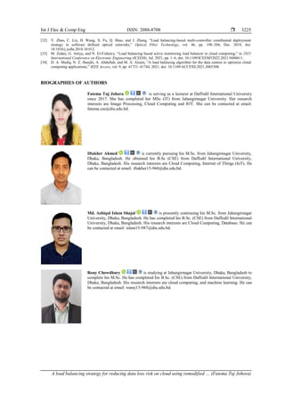 Int J Elec & Comp Eng ISSN: 2088-8708 
A load balancing strategy for reducing data loss risk on cloud using remodified … (Fatema Tuj Johora)
3225
[32] Y. Zhao, C. Liu, H. Wang, X. Fu, Q. Shao, and J. Zhang, “Load balancing-based multi-controller coordinated deployment
strategy in software defined optical networks,” Optical Fiber Technology, vol. 46, pp. 198–204, Dec. 2018, doi:
10.1016/j.yofte.2018.10.012.
[33] M. Zedan, G. Attiya, and N. El-Fishawy, “Load balancing based active monitoring load balancer in cloud computing,” in 2021
International Conference on Electronic Engineering (ICEEM), Jul. 2021, pp. 1–6, doi: 10.1109/ICEEM52022.2021.9480611.
[34] D. A. Shafiq, N. Z. Jhanjhi, A. Abdullah, and M. A. Alzain, “A load balancing algorithm for the data centres to optimize cloud
computing applications,” IEEE Access, vol. 9, pp. 41731–41744, 2021, doi: 10.1109/ACCESS.2021.3065308.
BIOGRAPHIES OF AUTHORS
Fatema Tuj Johora is serving as a lecturer at Daffodil International University
since 2017. She has completed her MSc (IT) from Jahangirnagar University. Her research
interests are Image Processing, Cloud Computing and IOT. She can be contacted at email:
fatema.cse@diu.edu.bd.
Iftakher Ahmed is currently pursuing his M.Sc. from Jahangirnagar University,
Dhaka, Bangladesh. He obtained his B.Sc (CSE) from Daffodil International University,
Dhaka, Bangladesh. His research interests are Cloud Computing, Internet of Things (IoT). He
can be contacted at email: iftakher15-960@diu.edu.bd.
Md. Ashiqul Islam Shajal is presently continuing his M.Sc. from Jahangirnagar
University, Dhaka, Bangladesh. He has completed his B.Sc. (CSE) from Daffodil International
University, Dhaka, Bangladesh. His research interests are Cloud Computing, Database. He can
be contacted at email: islam15-987@diu.edu.bd.
Rony Chowdhury is studying at Jahangirnagar University, Dhaka, Bangladesh to
complete his M.Sc. He has completed his B.Sc. (CSE) from Daffodil International University,
Dhaka, Bangladesh. His research interests are cloud computing, and machine learning. He can
be contacted at email: roany15-968@diu.edu.bd.
 