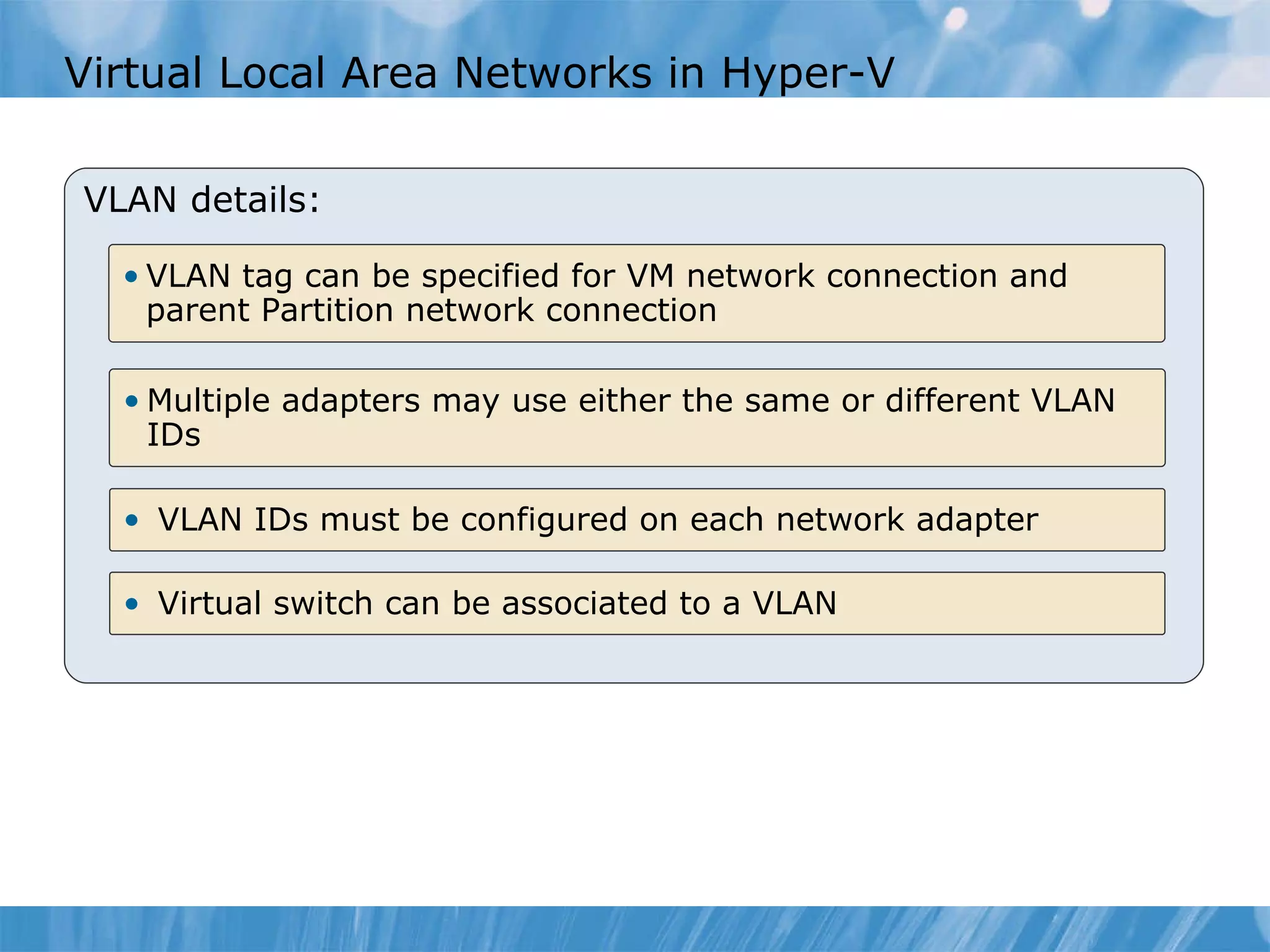 Virtual Local Area Networks in Hyper-V  VLAN details: Virtual switch can be associated to a VLAN VLAN IDs must be configured on each network adapter  Multiple adapters may use either the same or different VLAN IDs VLAN tag can be specified for VM network connection and parent Partition network connection 