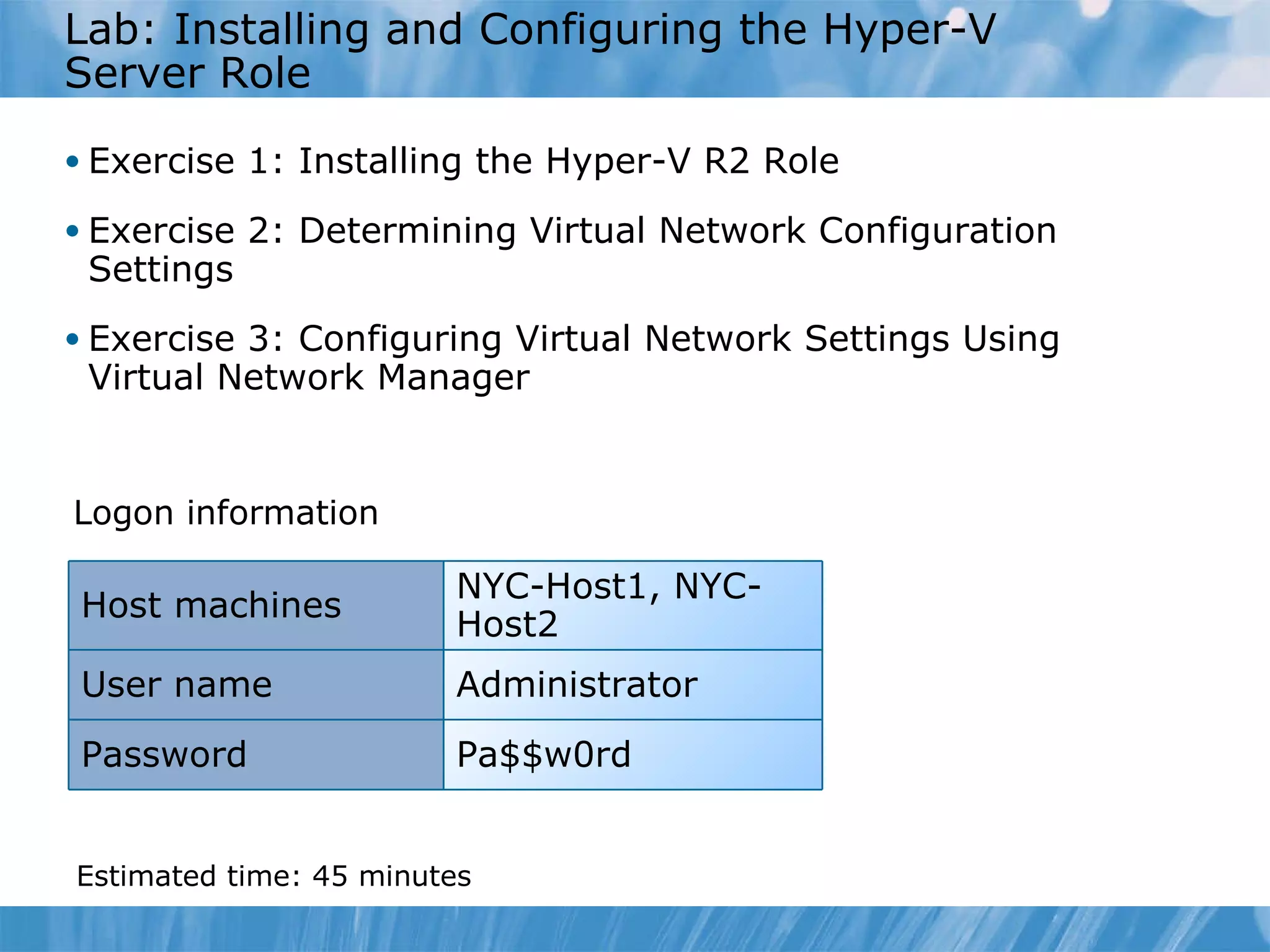 L ab : Installing and Configuring the Hyper-V Server Role  Exercise  1 :   Installing the Hyper-V R2 Role Exercise  2 :   Determining Virtual Network Configuration Settings Exercise  3 :   Configuring Virtual Network Settings Using Virtual Network Manager Logon information Estimated time:  45  minutes NYC-Host1, NYC-Host2 Host machines User name Administrator Password Pa$$w0rd 