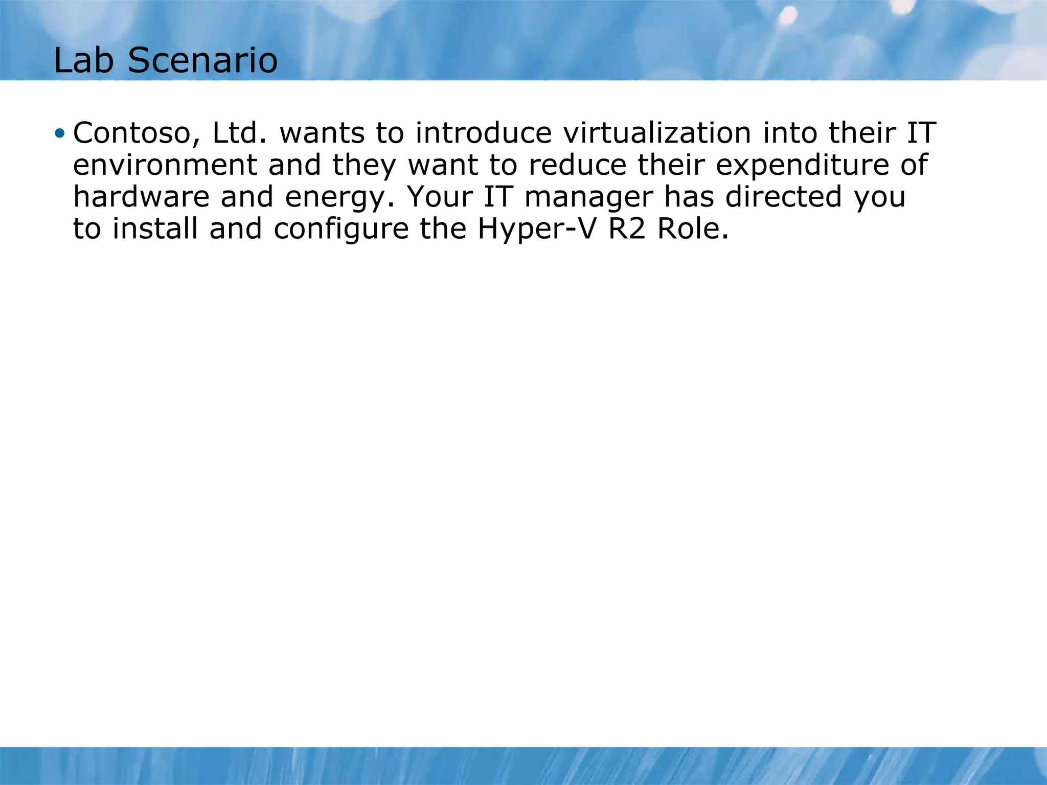 Lab Scenario Contoso, Ltd. wants to introduce virtualization into their IT environment and they want to reduce their expenditure of hardware and energy. Your IT manager has directed you to install and configure the Hyper-V R2 Role. 