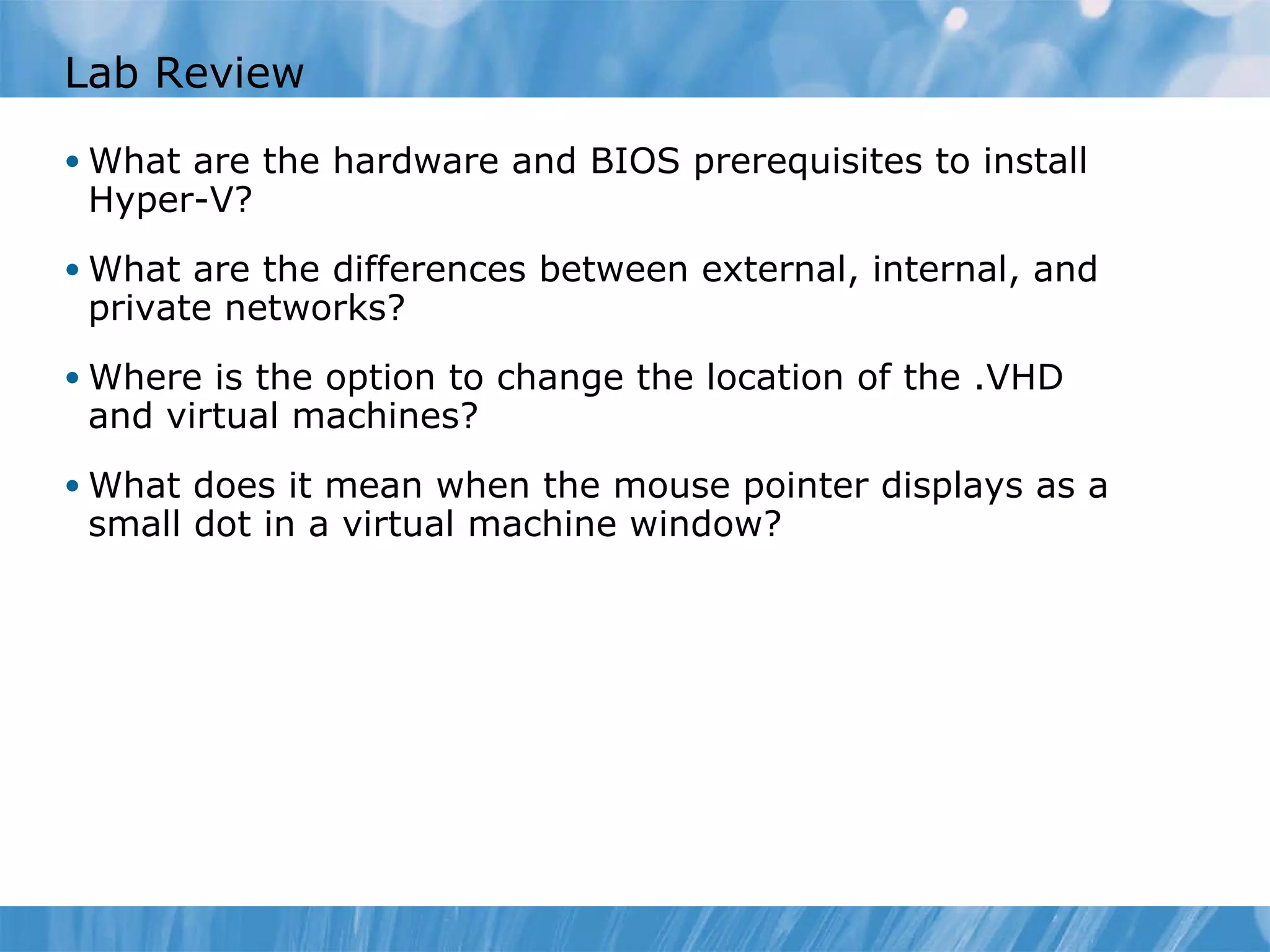 Lab Review What are the hardware and BIOS prerequisites to install Hyper-V ? What are the differences between external, internal, and private networks ? Where is the option to change the location of the .VHD and virtual machines? What does it mean when the mouse pointer displays as a small dot in a virtual machine window? 