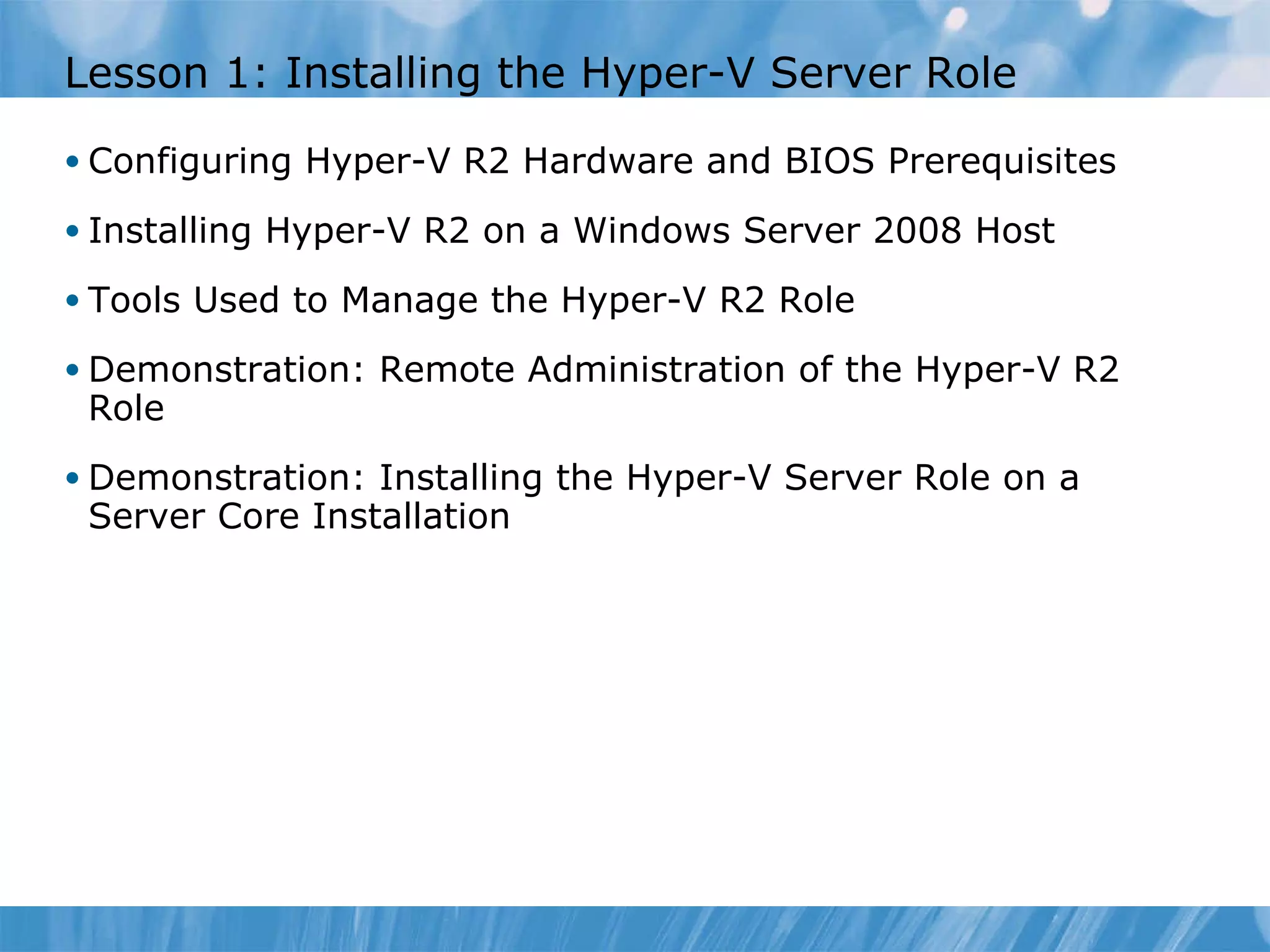 Lesson  1 : Installing the Hyper-V Server Role  Configuring Hyper-V R2 Hardware and BIOS Prerequisites Installing Hyper-V R2 on a Windows Server 2008 Host  Tools Used to Manage the Hyper-V R2 Role Demonstration: Remote Administration of the Hyper-V R2 Role Demonstration: Installing the Hyper-V Server Role on a Server Core Installation 
