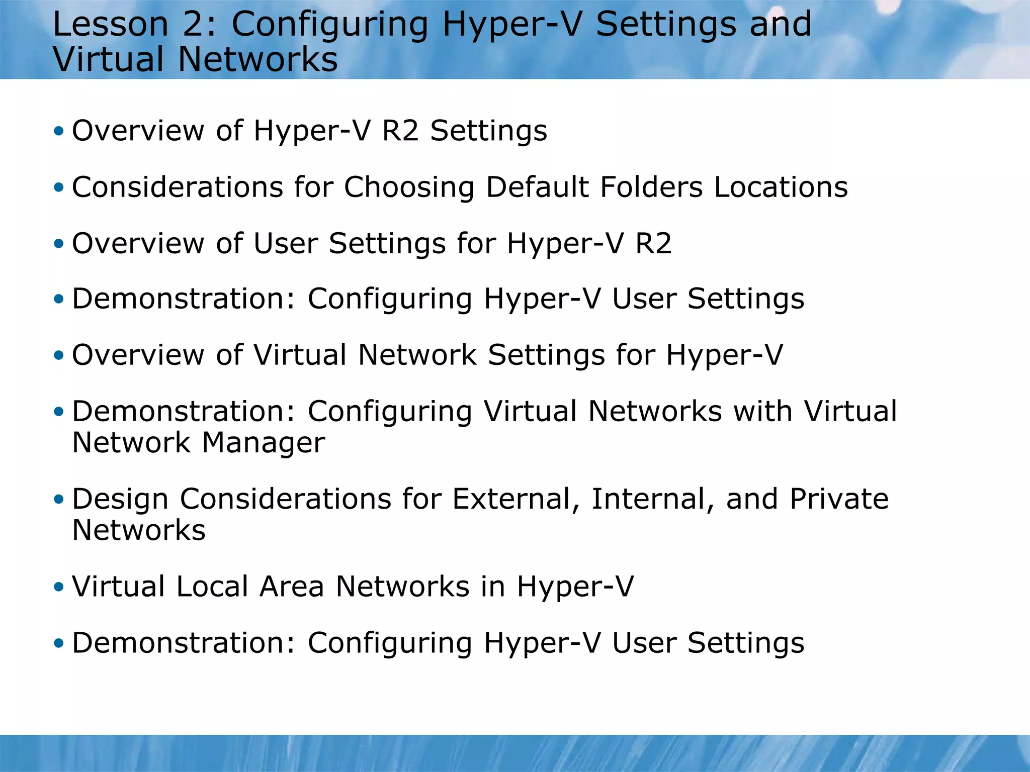 Lesson  2 : Configuring Hyper-V Settings and Virtual Networks  Overview of Hyper-V R2 Settings Considerations for Choosing Default Folders Locations Overview of User Settings for Hyper-V R2 Demonstration: Configuring Hyper-V User Settings  Overview of Virtual Network Settings for Hyper-V  Demonstration: Configuring Virtual Networks with Virtual Network Manager Design Considerations for External, Internal, and Private Networks Virtual Local Area Networks in Hyper-V Demonstration: Configuring Hyper-V User Settings  