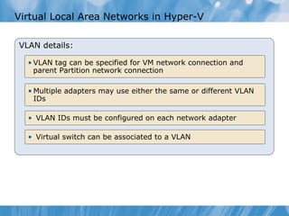 Virtual Local Area Networks in Hyper-V  VLAN details: Virtual switch can be associated to a VLAN VLAN IDs must be configured on each network adapter  Multiple adapters may use either the same or different VLAN IDs VLAN tag can be specified for VM network connection and parent Partition network connection 