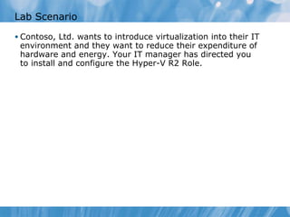Lab Scenario Contoso, Ltd. wants to introduce virtualization into their IT environment and they want to reduce their expenditure of hardware and energy. Your IT manager has directed you to install and configure the Hyper-V R2 Role. 
