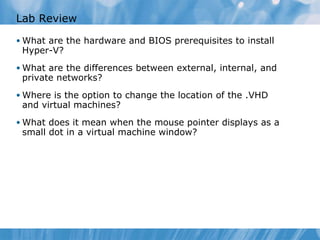 Lab Review What are the hardware and BIOS prerequisites to install Hyper-V ? What are the differences between external, internal, and private networks ? Where is the option to change the location of the .VHD and virtual machines? What does it mean when the mouse pointer displays as a small dot in a virtual machine window? 
