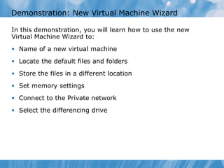 Demonstration: New Virtual Machine Wizard In this demonstration ,  you  will learn how to use the new Virtual Machine Wizard to: Name of a new virtual machine Locate the default files and folders Store the files in a different location Set memory settings Connect to the Private network Select the differencing drive 
