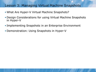 Lesson 3: Managing Virtual Machine Snapshots What Are Hyper-V Virtual Machine Snapshots?  Design Considerations for using Virtual Machine Snapshots in Hyper-V Implementing Snapshots in an Enterprise Environment Demonstration: Using Snapshots in Hyper-V  