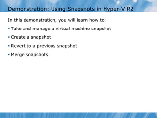 Demonstration: Using Snapshots in Hyper-V R2 In this demonstration ,  you  will learn how to: Take and manage a virtual machine snapshot Create a snapshot Revert to a previous snapshot Merge snapshots 