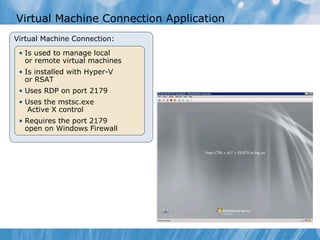 Virtual Machine Connection Application Virtual Machine Connection: Is used to manage local or remote virtual machines Is installed with Hyper-V or RSAT Uses RDP on port 2179 Uses the mstsc.exe   Active X control Requires the port 2179 open on Windows Firewall 