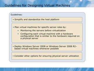 Guidelines for Designing Virtual Machines Guidelines: Simplify and standardize the host platform Plan virtual machines for specific server roles by: Monitoring the servers before virtualization  Configuring each virtual machine with a hardware configuration that is similar to the hardware required on a physical server Deploy Windows Server 2008 or Windows Server 2008 R2–based virtual machines whenever possible Consider other options for ensuring physical server utilization 