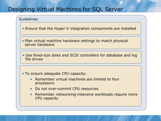 Designing Virtual Machines for SQL Server Guidelines: Ensure that the Hyper-V integration components are installed  To ensure adequate CPU capacity: Remember virtual machines are limited to four processors Do not over-commit CPU resources Remember networking-intensive workloads require more CPU capacity Plan virtual machine hardware settings to match physical server hardware Use fixed-size disks and SCSI controllers for database and log file drives 