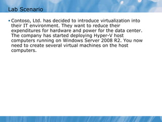 Lab Scenario Contoso, Ltd. has decided to introduce virtualization into their IT environment. They want to reduce their expenditures for hardware and power for the data center. The company has started deploying Hyper-V host computers running on Windows Server 2008 R2. You now need to create several virtual machines on the host computers . 