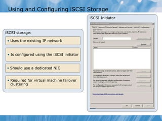 Using and Configuring iSCSI Storage iSCSI Initiator iSCSI storage: Uses the existing IP network Is configured using the iSCSI initiator Should use a dedicated NIC Required for virtual machine failover clustering  