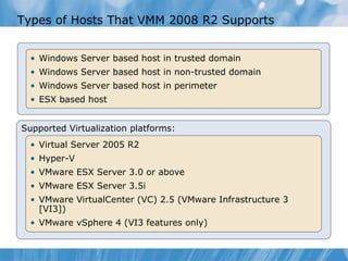 Types of Hosts That VMM 2008 R2 Supports Windows Server based host in trusted domain Windows Server based host in non-trusted domain Windows Server based host in perimeter ESX based host Supported Virtualization platforms: Virtual Server 2005 R2 Hyper-V VMware ESX Server 3.0 or above VMware ESX Server 3.5i VMware VirtualCenter (VC) 2.5 (VMware Infrastructure 3 [VI3])  VMware vSphere 4 (VI3 features only)  
