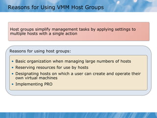 Reasons for Using VMM Host Groups Host groups simplify management tasks by applying settings to multiple hosts with a single action Reasons for using host groups: Basic organization when managing large numbers of hosts Reserving resources for use by hosts Designating hosts on which a user can create and operate their own virtual machines Implementing PRO 