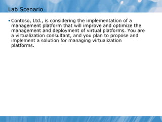 Lab Scenario Contoso, Ltd., is considering the implementation of a management platform that will improve and optimize the management and deployment of virtual platforms. You are a virtualization consultant, and you plan to propose and implement a solution for managing virtualization platforms . 